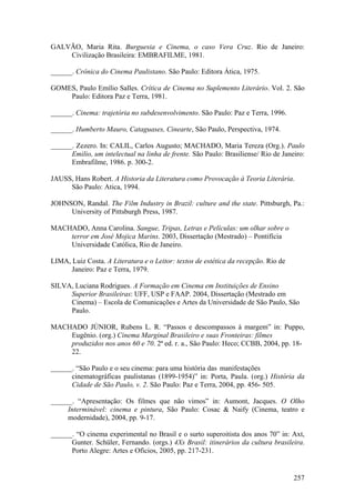 GALVÃO, Maria Rita. Burguesia e Cinema, o caso Vera Cruz. Rio de Janeiro:
    Civilização Brasileira: EMBRAFILME, 1981.

______. Crônica do Cinema Paulistano. São Paulo: Editora Ática, 1975.

GOMES, Paulo Emílio Salles. Crítica de Cinema no Suplemento Literário. Vol. 2. São
    Paulo: Editora Paz e Terra, 1981.

______. Cinema: trajetória no subdesenvolvimento. São Paulo: Paz e Terra, 1996.

______. Humberto Mauro, Cataguases, Cinearte, São Paulo, Perspectiva, 1974.

______. Zezero. In: CALIL, Carlos Augusto; MACHADO, Maria Tereza (Org.). Paulo
      Emilio, um intelectual na linha de frente. São Paulo: Brasiliense/ Rio de Janeiro:
      Embrafilme, 1986. p. 300-2.

JAUSS, Hans Robert. A Historia da Literatura como Provocação à Teoria Literária.
     São Paulo: Atica, 1994.

JOHNSON, Randal. The Film Industry in Brazil: culture and the state. Pittsburgh, Pa.:
     University of Pittsburgh Press, 1987.

MACHADO, Anna Carolina. Sangue, Tripas, Letras e Películas: um olhar sobre o
    terror em José Mojica Marins. 2003, Dissertação (Mestrado) – Pontifícia
    Universidade Católica, Rio de Janeiro.

LIMA, Luiz Costa. A Literatura e o Leitor: textos de estética da recepção. Rio de
      Janeiro: Paz e Terra, 1979.

SILVA, Luciana Rodrigues. A Formação em Cinema em Instituições de Ensino
     Superior Brasileiras: UFF, USP e FAAP. 2004, Dissertação (Mestrado em
     Cinema) – Escola de Comunicações e Artes da Universidade de São Paulo, São
     Paulo.

MACHADO JÚNIOR, Rubens L. R. “Passos e descompassos à margem” in: Puppo,
    Eugênio. (org.) Cinema Marginal Brasileiro e suas Fronteiras: filmes
    produzidos nos anos 60 e 70. 2ª ed. r. a., São Paulo: Heco; CCBB, 2004, pp. 18-
    22.

______. “São Paulo e o seu cinema: para uma história das manifestações
      cinematográficas paulistanas (1899-1954)” in: Porta, Paula. (org.) História da
      Cidade de São Paulo, v. 2. São Paulo: Paz e Terra, 2004, pp. 456- 505.

______. “Apresentação: Os filmes que não vimos” in: Aumont, Jacques. O Olho
     Interminável: cinema e pintura, São Paulo: Cosac & Naify (Cinema, teatro e
     modernidade), 2004, pp. 9-17.

______. “O cinema experimental no Brasil e o surto superoitista dos anos 70” in: Axt,
      Gunter. Schüler, Fernando. (orgs.) 4Xs Brasil: itinerários da cultura brasileira.
      Porto Alegre: Artes e Ofícios, 2005, pp. 217-231.


                                                                                    257
 