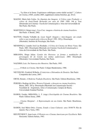 ______. “La faim et la forme: Expériences esthétiques contre réalité sociale? ”, Cahiers
      du Cinéma, nº605, octobre 2005, supplément cinéma brésilien, pp. 20-22.

MAGNO, Maria Inês Carlos. Na Alquimia das Imagens. A Crítica como Produção: a
    crítica de Jean-Claude Bernardet nos anos de 1960. 1999. 146 p. Tese
    (Doutorado em Cinema) - Escola de Comunicações e Artes da Universidade de
    São Paulo, São Paulo.

MARTINELLI, Sérgio (org.). Vera Cruz: imagens e história do cinema brasileiro.
    São Paulo: A Books, 2002.

MATTOS, Cláudia Valladão de. Lasar Segall: Imagem e Auto-Imagem: um estudo
    sobre a sua recepção pela crítica no Brasil. 1991. 202 p. Dissertação
    (Mestrado). Instituto de Psicologia, São Paulo.

MENDONÇA, Leandro José Luz Riodades. A Crítica de Cinema em Moniz Viana. São
    Paulo. 2001. Dissertação (Mestrado em Cinema). Escola de Comunicações e
    Artes da Universidade de São Paulo. São Paulo.

MIRANDA, Diogo Julien. Castelo dos Horrores: as formas e modulações do
    personagem Zé do Caixão nas mídias audiovisuais. 2005. Dissertação
    (Mestrado). Universidade Paulista, São Paulo.

NAZÁRIO, Luiz. Da Natureza dos Monstros. São Paulo, 1983.

______. O Medo no Cinema. São Paulo: Colégio Bandeirantes, 1986.

NIETZSCHE, Friedrich Wilhelm. O Anticristo e Ditirambos de Dionísio. São Paulo:
     Companhia das Letras, 2007.

ORTIZ, Renato. A Moderna Tradição Brasileira. São Paulo: Editora Brasiliense, 1988.

PEREIRA, Rodrigo da Silva. Western Feijoada: o faroeste no cinema brasileiro.
     Bauru, 2002. 285 p. Dissertação (Mestrado em Comunicação Social) –
     Faculdade de Arquitetura, Artes e Comunicação, Campus de Bauru,
     Universidade Estadual Paulista.

RAMOS, Fernão; MIRANDA, L. F. (orgs.) Enciclopédia do Cinema Brasileiro. São
    Paulo: Editora Senac, 2000.

______. Cinema Marginal – A Representação em seu Limite. São Paulo: Brasiliense,
      1987.

RAMOS, José Mário Ortiz. Cinema, Estado e Lutas Culturais: anos 50/60/70. Rio de
    Janeiro: Paz e Terra, 1983.

RIEUPEYROUT, Jean-Louis. O Western ou o Cinema Americano por Excelência. Belo
     Horizonte: Editora Itatiaia, 1963.




                                                                                    258
 