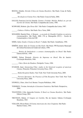 ROCHA, Glauber. Revisão Crítica do Cinema Brasileiro. São Paulo: Cosac & Naify,
    2003.

______. Revolução no Cinema Novo. São Paulo: Cosac & Naify, 2004.

SALLES, Francisco Luís de Almeida. Cinema e Verdade: Marilyn, Buñuel, etc. por um
     Escritor de Cinema. São Paulo: Companhia das Letras, 1988.

SCHWARZ, Roberto. Que Horas São?. São Paulo: Companhia das Letras, 1987.

______. Cultura e Política. São Paulo: Paz e Terra, 2000.

SENADOR, Daniela Pinto. A Margem – a ascensão de Ozualdo Candeias no universo
    cinematográfico. São Paulo, 2004. 274 p. Monografia (TCC) – Escola de
    Comunicações e Artes da USP.

SIMIS, Anita. Estado e Cinema no Brasil. 1ª edição. São Paulo: Annablume, 1996.

SIMÕES, Inimá. Salas de Cinema em São Paulo. São Paulo: PW/Secretaria Municipal
     de Cultura/Secretaria de Estado da Cultura, 1990.

_______. Roteiro da Intolerância: a censura cinematográfica no Brasil. São Paulo:
      Editora SENAC, 1999.

SODRÉ, Nelson Werneck. Historia da Imprensa no Brasil. Rio de Janeiro:
    Civilização Brasileira, 1966.

_______. Vida e Morte da Ditadura. Petrópolis: Vozes, 1984.

STAIGER, Janet. Interpreting Films: studies in the historical reception of american
     Cinema. Princeton: Princeton University Press, 1992.

______. Media Reception Studies. New York: New York University Press, 2005.

______. Perverse Spectators: the Practices of Film Reception. New York: New York
      University Press, 2000.

STOWELL, Peter. John Ford. Boston: Twayne Publishers, 1986.

TODOROV, Tzvetan. Introdução à Literatura Fantástica. São Paulo: Perspectiva,
    2004.

TOLENTINO, Célia Aparecida Ferreira. O Rural no Cinema Brasileiro. São Paulo:
     Editora Unesp, 2001.

TREVISAN, Dalton. O Vampiro de Curitiba. Rio de Janeiro: Editora Civilização
     Brasileira, 1965.

VEILLON, Olivier-René. O Cinema Americano dos Anos Cinqüenta. São Paulo:
     Martins Fontes, 1993.


                                                                                  259
 