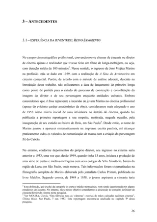 3 – ANTECEDENTES



3.1 – EXPERIÊNCIA DA JUVENTUDE: REINO SANGRENTO



No campo cinematográfico profissional, convencionou-se chamar de cineasta ou diretor
de cinema apenas o realizador que tivesse feito um filme de longa-metragem, ou seja,
com duração média de 100 minutos2. Nesse sentido, o ingresso de José Mojica Marins
na profissão teria se dado em 1959, com a realização de A Sina do Aventureiro em
circuito comercial. Porém, de acordo com o método de análise adotado, descrito na
Introdução deste trabalho, não utilizaremos a data de lançamento do primeiro longa
como ponto de partida para o estudo do processo de construção e consolidação da
imagem do diretor e de seu personagem enquanto entidades culturais. Embora
concordemos que A Sina represente a incursão do jovem Marins no cinema profissional
(apesar do evidente caráter amadorístico da obra), consideramos mais adequado o ano
de 1953 como marco inicial de suas atividades no âmbito do cinema, quando foi
publicada a primeira reportagem a seu respeito, motivada, naquela ocasião, pela
inauguração de seu estúdio no bairro do Brás, em São Paulo3. Desde então, o nome de
Marins passou a aparecer sistematicamente na imprensa escrita paulista, até alcançar
praticamente todos os veículos de comunicação de massa com a criação do personagem
Zé do Caixão.


No entanto, conforme depoimentos do próprio diretor, seu ingresso no cinema seria
anterior a 1953, uma vez que, desde 1949, quando tinha 13 anos, iniciara a produção de
uma série de curtas e médias-metragens com seus colegas da Vila Anastácio, bairro da
região da Lapa, em São Paulo, onde morava. Tais informações foram sistematizadas na
filmografia completa de Marins elaborada pelo jornalista Carlos Primati, publicada no
livro Maldito. Segundo consta, de 1949 a 1958, o jovem aspirante a cineasta teria

2
  Esta definição, que exclui da categoria os curta e média-metragistas, vem sendo questionada por alguns
estudiosos do assunto. No entanto, não é nosso objetivo estendermos a discussão do conceito definidor de
cineasta/diretor de cinema nesta pesquisa.
3
  Ver MOURA, Clóvis, “Das fábricas para as ‘câmeras’: estrelas de mãos calejadas realizam cinema”,
Última Hora, São Paulo, 7 out. 1953. Esta reportagem encontra-se analisada no capítulo 7° desta
pesquisa.


                                                                                                     26
 