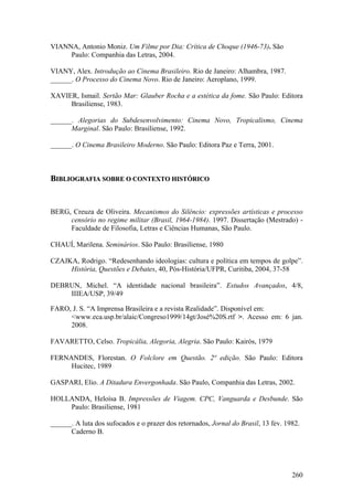 VIANNA, Antonio Moniz. Um Filme por Dia: Crítica de Choque (1946-73). São
     Paulo: Companhia das Letras, 2004.

VIANY, Alex. Introdução ao Cinema Brasileiro. Rio de Janeiro: Alhambra, 1987.
______. O Processo do Cinema Novo. Rio de Janeiro: Aeroplano, 1999.

XAVIER, Ismail. Sertão Mar: Glauber Rocha e a estética da fome. São Paulo: Editora
     Brasiliense, 1983.

______. Alegorias do Subdesenvolvimento: Cinema Novo, Tropicalismo, Cinema
      Marginal. São Paulo: Brasiliense, 1992.

______. O Cinema Brasileiro Moderno. São Paulo: Editora Paz e Terra, 2001.



BIBLIOGRAFIA SOBRE O CONTEXTO HISTÓRICO


BERG, Creuza de Oliveira. Mecanismos do Silêncio: expressões artísticas e processo
     censório no regime militar (Brasil, 1964-1984). 1997. Dissertação (Mestrado) -
     Faculdade de Filosofia, Letras e Ciências Humanas, São Paulo.

CHAUÍ, Marilena. Seminários. São Paulo: Brasiliense, 1980

CZAJKA, Rodrigo. “Redesenhando ideologias: cultura e política em tempos de golpe”.
     História, Questões e Debates, 40, Pós-História/UFPR, Curitiba, 2004, 37-58

DEBRUN, Michel. “A identidade nacional brasileira”. Estudos Avançados, 4/8,
    IIIEA/USP, 39/49

FARO, J. S. “A Imprensa Brasileira e a revista Realidade”. Disponível em:
     <www.eca.usp.br/alaic/Congreso1999/14gt/José%20S.rtf >. Acesso em: 6 jan.
     2008.

FAVARETTO, Celso. Tropicália, Alegoria, Alegria. São Paulo: Kairós, 1979

FERNANDES, Florestan. O Folclore em Questão. 2ª edição. São Paulo: Editora
     Hucitec, 1989

GASPARI, Elio. A Ditadura Envergonhada. São Paulo, Companhia das Letras, 2002.

HOLLANDA, Heloísa B. Impressões de Viagem. CPC, Vanguarda e Desbunde. São
    Paulo: Brasiliense, 1981

______. A luta dos sufocados e o prazer dos retornados, Jornal do Brasil, 13 fev. 1982.
      Caderno B.




                                                                                    260
 