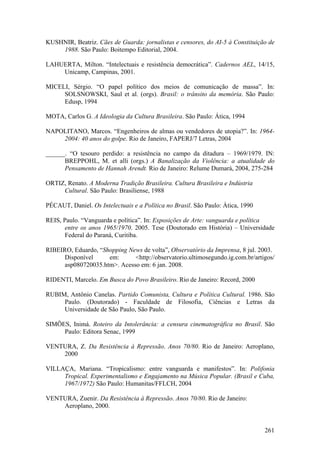 KUSHNIR, Beatriz. Cães de Guarda: jornalistas e censores, do AI-5 à Constituição de
    1988. São Paulo: Boitempo Editorial, 2004.

LAHUERTA, Milton. “Intelectuais e resistência democrática”. Cadernos AEL, 14/15,
    Unicamp, Campinas, 2001.

MICELI, Sérgio. “O papel político dos meios de comunicação de massa”. In:
     SOLSNOWSKI, Saul et al. (orgs). Brasil: o trânsito da memória. São Paulo:
     Edusp, 1994

MOTA, Carlos G. A Ideologia da Cultura Brasileira. São Paulo: Ática, 1994

NAPOLITANO, Marcos. “Engenheiros de almas ou vendedores de utopia?”. In: 1964-
    2004: 40 anos do golpe. Rio de Janeiro, FAPERJ/7 Letras, 2004

______. “O tesouro perdido: a resistência no campo da ditadura – 1969/1979. IN:
      BREPPOHL, M. et alli (orgs.) A Banalização da Violência: a atualidade do
      Pensamento de Hannah Arendt. Rio de Janeiro: Relume Dumará, 2004, 275-284

ORTIZ, Renato. A Moderna Tradição Brasileira. Cultura Brasileira e Indústria
     Cultural. São Paulo: Brasiliense, 1988

PÉCAUT, Daniel. Os Intelectuais e a Política no Brasil. São Paulo: Ática, 1990

REIS, Paulo. “Vanguarda e política”. In: Exposições de Arte: vanguarda e política
       entre os anos 1965/1970. 2005. Tese (Doutorado em História) – Universidade
       Federal do Paraná, Curitiba.

RIBEIRO, Eduardo, “Shopping News de volta”, Observatório da Imprensa, 8 jul. 2003.
      Disponível     em:      <http://observatorio.ultimosegundo.ig.com.br/artigos/
      asp080720035.htm>. Acesso em: 6 jan. 2008.

RIDENTI, Marcelo. Em Busca do Povo Brasileiro. Rio de Janeiro: Record, 2000

RUBIM, Antônio Canelas. Partido Comunista, Cultura e Política Cultural. 1986. São
     Paulo. (Doutorado) - Faculdade de Filosofia, Ciências e Letras da
     Universidade de São Paulo, São Paulo.

SIMÕES, Inimá. Roteiro da Intolerância: a censura cinematográfica no Brasil. São
     Paulo: Editora Senac, 1999

VENTURA, Z. Da Resistência à Repressão. Anos 70/80. Rio de Janeiro: Aeroplano,
    2000

VILLAÇA, Mariana. “Tropicalismo: entre vanguarda e manifestos”. In: Polifonia
     Tropical. Experimentalismo e Engajamento na Música Popular. (Brasil e Cuba,
     1967/1972) São Paulo: Humanitas/FFLCH, 2004

VENTURA, Zuenir. Da Resistência à Repressão. Anos 70/80. Rio de Janeiro:
    Aeroplano, 2000.


                                                                                 261
 