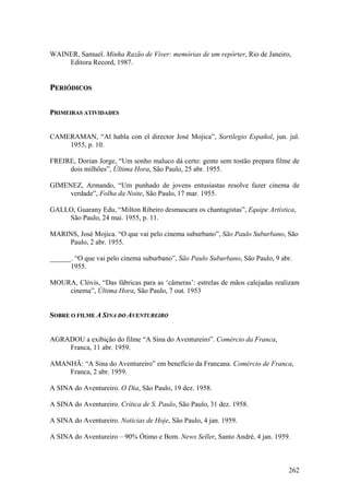WAINER, Samuel. Minha Razão de Viver: memórias de um repórter, Rio de Janeiro,
    Editora Record, 1987.


PERIÓDICOS

PRIMEIRAS ATIVIDADES


CAMERAMAN, “Al habla con el director José Mojica”, Sortilegio Español, jun. jul.
    1955, p. 10.

FREIRE, Dorian Jorge, “Um sonho maluco dá certo: gente sem tostão prepara filme de
     dois milhões”, Última Hora, São Paulo, 25 abr. 1955.

GIMENEZ, Armando, “Um punhado de jovens entusiastas resolve fazer cinema de
     verdade”, Folha da Noite, São Paulo, 17 mar. 1955.

GALLO, Guarany Edu, “Milton Ribeiro desmascara os chantagistas”, Equipe Artística,
    São Paulo, 24 mai. 1955, p. 11.

MARINS, José Mojica. “O que vai pelo cinema suburbano”, São Paulo Suburbano, São
    Paulo, 2 abr. 1955.

______. “O que vai pelo cinema suburbano”, São Paulo Suburbano, São Paulo, 9 abr.
      1955.

MOURA, Clóvis, “Das fábricas para as ‘câmeras’: estrelas de mãos calejadas realizam
    cinema”, Última Hora, São Paulo, 7 out. 1953


SOBRE O FILME A SINA DO AVENTUREIRO


AGRADOU a exibição do filme “A Sina do Aventureiro”. Comércio da Franca,
    Franca, 11 abr. 1959.

AMANHÃ: “A Sina do Aventureiro” em benefício da Francana. Comércio de Franca,
    Franca, 2 abr. 1959.

A SINA do Aventureiro. O Dia, São Paulo, 19 dez. 1958.

A SINA do Aventureiro. Crítica de S. Paulo, São Paulo, 31 dez. 1958.

A SINA do Aventureiro. Notícias de Hoje, São Paulo, 4 jan. 1959.

A SINA do Aventureiro – 90% Ótimo e Bom. News Seller, Santo André, 4 jan. 1959.



                                                                               262
 