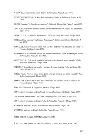 A SINA do Aventureiro no Coral. Diário da Noite, São Paulo, 8 ago. 1959.

AVANT-PREMIÈRE de “A Sina do Aventureiro. Comércio da Franca, Franca, 4 abr.
    1959.

BRITO, Osvaldo. “A Sina do Aventureiro”. Diário da Manhã, São Paulo, 7 maio 1959.

COM POUCO dinheiro e muitos sonhos jovem faz um filme. O Tempo, Rio de Janeiro,
     8 fev. 1959.

DUARTE, B. J., “A Sina do Aventureiro”. Folha da Tarde, São Paulo, 21 ago. 1959.

MAIS um filme nacional: “A Sina do Aventureiro”. Crítica de S. Paulo, São Paulo, 7
     out. 1959.

MAVALLE, Goyá. “Goianos foram para São José de Bela Vista e fizeram um filme”. O
    Popular, Goiânia, 7 maio 1959.

MENINO de Vila Mariana realiza um sonho filmando na Casa de Detenção. Diário
     da Noite, São Paulo, 17 dez. 1958.

MONTEIRO, J. “Película de produção nacional revive fatos de nossa história”. Folha
    da Tarde, São Paulo, 19 ago. 1959.

PELÍCULA de produção nacional revive fatos de nossa história. Folha da Tarde, São
     Paulo, 19 ago. 1959

PIRES, Valdir. “Coroou-se de pleno êxito a ‘avant-premier’ do Cine Tangará”. News
      Seller, Santo André, 28 dez. 1958.

PROVÁVEL exibição de ‘A Sina do Aventureiro’ nos cinemas locais. Comércio da
    Franca, Franca, 30 jan. 1959.

SINA de Aventureiro. A Vanguarda, Osasco, 27 ago. 1960.

UM “western” brasileiro no Cine Coral. Correio Paulistano, São Paulo, 8 ago. 1959.

UM ‘western’ brasileiro no Cine Coral. Shopping News, São Paulo, 9 ago. 1959.

UM “western” brasileiro no Coral. Folha da Noite, São Paulo, 7 e 15 ago. 1959.

WESTERN brasileiro. Jornal do Comércio, Rio de Janeiro, 29 jul. 1967.

WESTERN nacional no Coral. O Dia, São Paulo, 14 ago. 1959.


SOBRE O FILME À MEIA-NOITE LEVAREI SUA ALMA


À MEIA-NOITE levarei sua alma. O Estado de S. Paulo, São Paulo, 8 nov. 1964.


                                                                                 263
 
