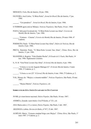 MOSAICO, Visão, Rio de Janeiro, 24 jun. 1966.

OLIVEIRA, José Carlos, “À Meia-Noite”, Jornal do Brasil, Rio de Janeiro, 1º jun.
     1966.

______. “Um paradoxo”. Jornal do Brasil, Rio de Janeiro, 8 jun. 1966.

O TERROR agora está no Mônaco. Notícias Populares, São Paulo, 18 nov. 1964.

PAIVA, Salvyano Cavalcanti de, “À Meia-Noite Levarei sua Alma”, Correio da
     Manhã, Rio de Janeiro, 7 jun. 1966.

______. “Cartazes – Cinema”, Correio da Manhã, Rio de Janeiro, 29 maio 1966. 4º
      Caderno.

PERDIGÃO, Paulo. “À Meia-Noite Levarei Sua Alma”, Diário de Notícias, Rio de
     Janeiro, 8 jun. 1966.

PRETA, Stanislaw Ponte, “À Meia-Noite Levarei Sua Alma”, Última Hora, Rio de
     Janeiro, 11 jun. 1966.

SGANZERLA, Rogério. “Fala Glauber Rocha”, O Estado de S. Paulo, São Paulo, 14
    mai. 1966. Suplemento Literário.

S., N. H. “Esta Noite Levarei Sua Alma”, O Jornal, Rio de Janeiro, 4 jun. 1966.

______. “A hora e a vez de Augusto Matraga (1)”. O Jornal, Rio de Janeiro, 5 maio
      1966. 2º Caderno, p. 2.

______. “A hora e a vez (2)”. O Jornal, Rio de Janeiro, 6 mai. 1966. 2º Caderno, p. 2.

VAL, Moracy do. “Mojica: o cineasta maldito”. Notícias Populares, São Paulo, 10 mar.
     1967.

______. “Mojica Marins”, Notícias Populares, s/d.


SOBRE O FILME ESTA NOITE ENCARNAREI NO TEU CADÁVER


50 MIL já viram horror nacional. Diário Popular, São Paulo, 18 mar. 1967.

ANDRÉA, Zenaide. (sem título). CineTVlândia, nº 321, s/d.

ANA Maria entre o 13 e o terror, Diário Popular, São Paulo, 2 abr. 1967.

ARANHAS e cobras. Revista do Rádio, nº 917, 15 abr. 1967.

AURÉLIO, Marco. “Censura estadual briga com Mojica”. Última Hora, São Paulo, 1º
    maio 1967. 2º Caderno, p. 2.


                                                                                    265
 