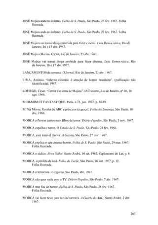 JOSÉ Mojica anda no inferno, Folha de S. Paulo, São Paulo, 27 fev. 1967. Folha
     Ilustrada.

JOSÉ Mojica anda no inferno. Folha de S. Paulo, São Paulo, 27 fev. 1967. Folha
     Ilustrada.

JOSÉ Mojica vai tomar droga proibida para fazer cinema. Luta Democrática, Rio de
     Janeiro, 16 e 17 abr. 1967.

JOSÉ Mojica Marins. O Dia, Rio de Janeiro, 23 abr. 1967.

JOSÉ Mojica vai tomar droga proibida para fazer cinema. Luta Democrática, Rio
     de Janeiro, 16 e 17 abr. 1967.

LANÇAMENTOS da semana. O Jornal, Rio de Janeiro, 23 abr. 1967.

LIMA, Antônio. “Inferno colorido é atração de horror brasileiro”. (publicação não
     identificada), 1967.

LOFIEGO, César. “Terror é o tema de Mojica”. O Cruzeiro, Rio de Janeiro, nº 46, 16
     ago. 1966.

MIDI-MINUIT FANTASTIQUE. Paris, n.21, jun. 1967, p. 88-89.

MINA Monte: Rainha do ABC e princesa da graça!, Folha do Ipiranga, São Paulo, 18
     dez. 1966.

MOJICA e Person juntos num filme de terror. Diário Popular, São Paulo, 5 nov. 1967.

MOJICA espalha o terror. O Estado de S. Paulo, São Paulo, 24 fev, 1966.

MOJICA, este terrível diretor. A Gazeta, São Paulo, 27 mar. 1967.

MOJICA explica o seu cinema-horror. Folha de S. Paulo, São Paulo, 29 mar. 1967.
     Folha Ilustrada.

MOJICA o sádico. News Seller, Santo André, 10 set. 1967. Suplemento do Lar, p. 8.

MOJICA, o profeta de satã. Folha da Tarde, São Paulo, 26 out. 1967, p. 12.
     Folha Ilustrada.

MOJICA o terrorista. A Cigarra, São Paulo, abr. 1967.

MOJICA não quer nada com a TV. Diário Popular, São Paulo, 7 abr. 1967.

MOJICA traz fita de horror. Folha de S. Paulo, São Paulo, 26 fev. 1967.
     Folha Ilustrada.

MOJICA vai fazer teste para novos horrores. A Gazeta do ABC¸ Santo André, 2 abr.
     1967.


                                                                                    267
 