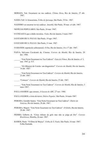 MORAES, Tati. Encarnarei no teu cadáver. Última Hora, Rio de Janeiro, 27 abr.
    1967.

NÁDIA Tell: A Araucariana, Folha do Ipiranga, São Paulo, 19 fev. 1967.

NAZISMO vai encarnar no teu cadáver. Amanhã, São Paulo, 30 mar. a 6 abr. 1967.

NOTÍCIAS POPULARES. São Paulo, 10 mar. 1967.

O CINEASTA que o diabo inventou. Visão, Rio de Janeiro, 5 maio 1967

O ESTADO DE S. PAULO. São Paulo, 19 ago. 1967.

O ESTADO DE S. PAULO. São Paulo, 11 mar. 1967.

O GRANDE espetáculo sobrenatural. O Dia, Rio de Janeiro, 16 e 17 abr. 1967.

PAIVA, Salvyano Cavalcanti de. Cinema. Correio da Manhã, Rio de Janeiro, 20
     dez. 1966.

______. “Esta Noite Encarnarei no Teu Cadáver”. Guia de Filmes, Rio de Janeiro, nº 3,
      mar. 1967, p. 4-5.

______. “Zé (Mojica) do Caixão: um diagnóstico”. Correio da Manhã, Rio de Janeiro,
      14 abr. 1967.

______. “Esta Noite Encarnarei no Teu Cadáver”. Correio da Manhã, Rio de Janeiro,
      23 abr. 1967.

______. “Cartazes”. Correio da Manhã, Rio de Janeiro, 23 abr. 1967.

______. “Esta Noite Encarnarei no Teu Cadáver”. Correio da Manhã, Rio de Janeiro, 3
      maio 1967.

PAULA RAMOS: que estouro, A Gazeta do ABC, 27 nov. 1966.

PAULA RAMOS, a loira do terror, Diário Popular, São Paulo, 14 maio 1967.

PEREIRA, Geraldo Santos. “Esta Noite Encarnarei no Teu Cadáver”. Diário de
     Notícias, Rio de Janeiro, 28 abr. 1967.

PEREIRA, Miguel. “Esta Noite Encarnarei no Teu Cadáver”. O Globo, Rio de Janeiro,
     28 abr. 1967.

PIERRO, Gilberto di. “Criou inferno de gelo mas não se julga pé frio”. Correio
     Braziliense, Brasília, 26 mar. 1967.

RAMOS, Paulo. “O filme de Mojica”. Folha de S. Paulo, São Paulo, 16 mar. 1967.
    Folha Ilustrada.



                                                                                  268
 