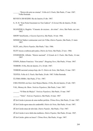 ______. “Horror dá sorte no cinema”. Folha de S. Paulo, São Paulo, 17 mar. 1967.
      Folha Ilustrada.

REVISTA DO RÁDIO. Rio de Janeiro,15 abr. 1967.

S., N. H. “Esta Noite Encarnarei no Teu Cadáver”. O Jornal, Rio de Janeiro, 29 abr.
        1967.

SGANZERLA, Rogério. “Cineasta: do excesso... do crime”. Artes, São Paulo, out. nov.
    1967.

SHOW' beneficente, A Gazeta Esportiva, São Paulo, 14 out. 1966.

SONHO de Nádia é contracenar com Léo Villar, Diário Popular, São Paulo, 21 maio
    1967.

SUZY, atriz, Diário Popular, São Paulo, 7 dez. 1966.

SUZY trocou a nobreza pelo palco, Diário da Noite, São Paulo, 23 nov. 1966.

STERNHEIM, Alfredo. “Horror nacional”. O Estado de S. Paulo, São Paulo, 16 mar.
     1967.

STOPA, Rubens Francisco. “Em cartaz”. Shopping News, São Paulo, 19 mar. 1967.

TERROR. O Dia, Rio de Janeiro, 23 e 24 abr. 1967.

TERROR nacional começa hoje, dia 13. Diário da Noite, São Paulo, 13 mar. 1967.

TESTES. Folha de S. Paulo, São Paulo, 26 abr. 1967. Folha Ilustrada.

ÚLTIMA HORA. São Paulo, 27 fev. 1967.

UMA FIGURA em foco: José Mojica Marins. O Dia, Rio de Janeiro, 23 abr. 1967.

VAL, Moracy do. Show. Notícias Populares, São Paulo, 3 mar. 1967.

______. “O filme de Mojica”. Notícias Populares, São Paulo, 15 mar. 1967

______. “Telex”. Notícias Populares, São Paulo, 16 mar. 1967

ZÉ do Caixão à procura de uma mulher perfeita. Última Hora, São Paulo, 21 mar. 1967.

ZÉ do Caixão agora ataca de candomblé. Diário da Noite, São Paulo, 16 out. 1967.

ZÉ do Caixão ataca de televisão. Diário Popular¸ São Paulo, 17set. 1967.

ZÉ do Caixão é novo ídolo das mulheres. Diário Popular, São Paulo, 26 mar. 1967.

ZÉ do Caixão: gênio ou louco?. Última Hora, São Paulo, 16 ago. 1967.


                                                                                      269
 