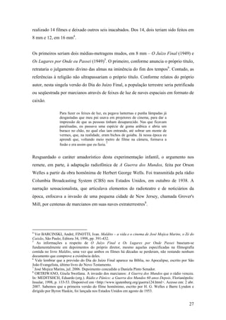 realizado 14 filmes e deixado outros seis inacabados. Dos 14, dois teriam sido feitos em
8 mm e 12, em 16 mm4.


Os primeiros seriam dois médias-metragens mudos, em 8 mm – O Juízo Final (1949) e
Os Lugares por Onde eu Passei (1949)5. O primeiro, conforme anuncia o próprio título,
retrataria o julgamento divino das almas na iminência do fim dos tempos6. Contudo, as
referências à religião não ultrapassariam o próprio título. Conforme relatos do próprio
autor, nesta singela versão do Dia do Juízo Final, a população terrestre seria petrificada
ou seqüestrada por marcianos através de feixes de luz de naves espaciais em formato de
caixão.

                 Para fazer os feixes de luz, eu pegava lanternas e punha lâmpadas já
                 desgastadas que meu pai usava em projetores de cinema, para dar a
                 impressão de que as pessoas tinham desaparecido. Nas que ficavam
                 paralisadas, eu passava uma espécie de goma arábica e abria um
                 buraco no chão, no qual elas iam entrando, até sobrar um monte de
                 vermes, que, na realidade, eram bichos de goiaba. Já nessa época eu
                 aprendi que, voltando meio metro de filme na câmera, formava a
                                                7
                 fusão e era assim que eu fazia.


Resguardado o caráter amadorístico desta experimentação infantil, o argumento nos
remete, em parte, à adaptação radiofônica de A Guerra dos Mundos, feita por Orson
Welles a partir da obra homônima de Herbert George Wells. Foi transmitida pela rádio
Columbia Broadcasting System (CBS) nos Estados Unidos, em outubro de 1938. A
narração sensacionalista, que articulava elementos do radioteatro e de noticiários da
época, enfocava a invasão de uma pequena cidade de New Jersey, chamada Grover's
Mill, por centenas de marcianos em suas naves extraterrestres8.




4
  Ver BARCINSKI, André; FINOTTI, Ivan. Maldito – a vida e o cinema de José Mojica Marins, o Zé do
Caixão, São Paulo, Editora 34, 1998, pp. 391-432.
5
   As informações a respeito de O Juízo Final e Os Lugares por Onde Passei baseiam-se
fundamentalmente em depoimentos do próprio diretor, mesmo aquelas especificadas na filmografia
contida no livro Maldito, uma vez que ambos os filmes há décadas se perderam, não restando nenhum
documento que comprove a existência deles.
6
  Vale lembrar que a previsão do Dia do Juízo Final aparece na Bíblia, no Apocalipse, escrito por São
João Evangelista, último livro do Novo Testamento.
7
  José Mojica Marins, jul. 2006. Depoimento concedido a Daniela Pinto Senador.
8
  ORTRIWANO, Gisela Swetlana. A invasão dos marcianos: A Guerra dos Mundos que o rádio venceu.
In: MEDITSHCH, Eduardo (org.). Rádio e Pânico: a Guerra dos Mundos 60 anos Depois. Florianópolis:
Insular, 1998, p. 133-53. Disponível em <http://www.igutenberg.org/guerra124.html>. Acesso em: 2 abr.
2007. Sabemos que a primeira versão do filme homônimo, escrito por H. G. Welles e Barre Lyndon e
dirigido por Byron Haskin, foi lançada nos Estados Unidos em agosto de 1953.


                                                                                                  27
 