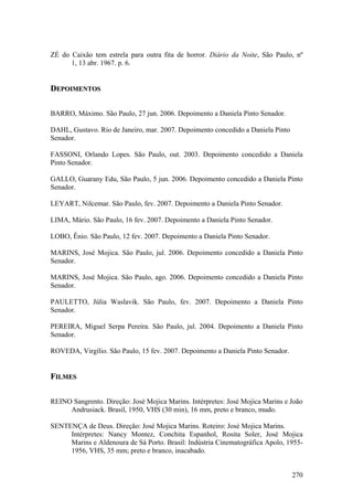 ZÉ do Caixão tem estrela para outra fita de horror. Diário da Noite, São Paulo, nº
      1, 13 abr. 1967. p. 6.


DEPOIMENTOS

BARRO, Máximo. São Paulo, 27 jun. 2006. Depoimento a Daniela Pinto Senador.

DAHL, Gustavo. Rio de Janeiro, mar. 2007. Depoimento concedido a Daniela Pinto
Senador.

FASSONI, Orlando Lopes. São Paulo, out. 2003. Depoimento concedido a Daniela
Pinto Senador.

GALLO, Guarany Edu, São Paulo, 5 jun. 2006. Depoimento concedido a Daniela Pinto
Senador.

LEYART, Nilcemar. São Paulo, fev. 2007. Depoimento a Daniela Pinto Senador.

LIMA, Mário. São Paulo, 16 fev. 2007. Depoimento a Daniela Pinto Senador.

LOBO, Ênio. São Paulo, 12 fev. 2007. Depoimento a Daniela Pinto Senador.

MARINS, José Mojica. São Paulo, jul. 2006. Depoimento concedido a Daniela Pinto
Senador.

MARINS, José Mojica. São Paulo, ago. 2006. Depoimento concedido a Daniela Pinto
Senador.

PAULETTO, Júlia Waslavik. São Paulo, fev. 2007. Depoimento a Daniela Pinto
Senador.

PEREIRA, Miguel Serpa Pereira. São Paulo, jul. 2004. Depoimento a Daniela Pinto
Senador.

ROVEDA, Virgílio. São Paulo, 15 fev. 2007. Depoimento a Daniela Pinto Senador.


FILMES

REINO Sangrento. Direção: José Mojica Marins. Intérpretes: José Mojica Marins e João
     Andrusiack. Brasil, 1950, VHS (30 min), 16 mm, preto e branco, mudo.

SENTENÇA de Deus. Direção: José Mojica Marins. Roteiro: José Mojica Marins.
     Intérpretes: Nancy Montez, Conchita Espanhol, Rosita Soler, José Mojica
     Marins e Aldenoura de Sá Porto. Brasil: Indústria Cinematográfica Apolo, 1955-
     1956, VHS, 35 mm; preto e branco, inacabado.


                                                                                 270
 