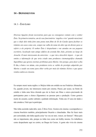 14 – DEPOIMENTOS



14. 1 – ÊNIO LOBO



Diversas ligações foram necessárias para que eu conseguisse contato com o senhor
Ênio. Na primeira tentativa, um de seus funcionários ‘engoliu o riso’ quando mencionei
que o chefe dele tinha feito uma ponta num filme de Zé do Caixão (para facilitar os
trâmites em casos como este, sempre me valho do nome do alter ego do diretor para se
referir a ele próprio). O senhor Ênio é despachante e me atendeu em seu pequeno
escritório, localizado num antigo edifício da avenida São João, próximo ao largo do
Arouche. O mais interessante da entrevista – e que vim a descobrir depois – é que ele
omitiu a informação de que teria criado uma produtora cinematográfica chamada
Superfilmes que gerara enormes problemas para Marins. Isto porque, para fazer a fita
O dia, a hora e as armas, esta produtora teria se valido do prestígio adquirido por
Marins e usado seu nome para obter verba por meio de trâmites ilícitos o que quase
rendeu cadeia ao cineasta.




Eu sempre morei nesta região e o Mojica tinha um estúdio na rua Frederico Abranches.
Eu, quando jovem, me interessava muito por cinema. Passei, por acaso, na frente do
estúdio e tinha uma faixa dizendo que ele ia fazer um filme e estava precisando de
participantes para o elenco (figurantes) ou pessoas para a produção. Como gostava
muito do assunto, acabei subindo e pedindo informação. Tinha uns 23 anos de idade e
não estudava. Falei que ia participar.


Não tinha assistido nada dele, nem À Meia-Noite. Gostava de cinema e acompanhava o
cinema brasileiro também, principalmente Oscarito e chanchadas. Mas fui fazer mais
por curiosidade, não tinha aquela coisa “eu vou ser ator, vencer, ser famoso”. Meus pais
não se importaram, não, porque eu tinha isso como um hobby mesmo. Eu trabalhava
como despachante aqui no centro, na Duque de Caxias. A gente não vivia de cinema


                                                                                    272
 