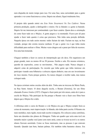 nem dispunha de muito tempo para isso. Foi uma fase, uma curiosidade para a gente
aprender e ver como funcionava a coisa. Depois me afastei, fiquei totalmente fora.


O projeto dele quando entrei era Esta Noite Encarnarei No Teu Cadáver. Nessa
primeira produção, ajudei a datilografar o roteiro. Ele ia falando e a gente ia batendo.
Depois fui me interessar por continuidade e por fazer cenário. Quem dava a orientação
de como fazer tudo era o Mojica. A gente pegava e ia montando. Ficava por ali para
ajudar a fazer tudo quanto é coisa que precisava. Não tinha uma posição definida.
Naquela época era tudo assim mesmo: todos faziam de tudo. Faziam na raça, na boa
vontade, porque não existia recurso nenhum. O que a gente via é que tinha muita
dificuldade para realizar o filme. Muitas vezes chegava até a parar por falta de recursos.
Era uma luta tremenda.


Cheguei também a fazer os cursos de interpretação que ele dava. Ele organizava um
grupo grande, mais ou menos 40 ou 50 pessoas. Enchia a sala. Ele mesmo orientava,
questão de expressões, como se movimentar... Não pagava nada. Nunca cheguei a
adquirir cotas de participação. Eu recordo que tinha gente que tinha interesse em
participar visando uma bilheteria e colocava algum dinheiro, mas era um investimento
de risco mesmo. Fazia porque gostava. Eu nunca cheguei a receber nada, mas nunca
coloquei nada.


Na época existiam outras escolas além da dele. Tinha uma na travessa da Maria Paula,
na Rua Santo Amaro. O dono daquela escola, o Renato [Ferreira], fez um filme
chamado Éramos Irmãos (1957). Cheguei a fazer parte por três meses, antes de ir para a
escola do Mojica. Não participei da fita porque o Renato veio a fazer esse filme bem
depois que o Mojica fez o dele.


A diferença entre o curso do Renato e o do Mojica era que o Mojica sempre fazia as
coisas de momento, mais improvisação. Ia falando, não tinha parte escrita. O Renato era
mais metódico, mais rígido, trazia tudo escrito à máquina. Ele colocava umas cartolinas,
fazia uns desenhos dos planos de filmagem. Tinha um quadro que seria uma tevê em
tamanho maior e punha você junto com outro atrás, como se tivesse na tevê e os outros
alunos ficavam assistindo. Como se fosse marionete, mas as pessoas é que estavam
fazendo. Quando iam bem, batiam palmas. Ele também tinha bastantes alunos. Era


                                                                                      273
 