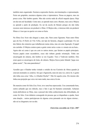 também mais organizado. Ensinava expressões faciais, movimentações e representação.
Fazia um grupinho, encenava alguma coisa e representava. Nessa eu pagava, mas era
pouca coisa. Não lembro quanto. Mas não existia nada de oficial naquela época. Hoje
em dia tem até faculdade. Como ator, eu aprendi mais com o Renato, mas com o Mojica
eu aprendi a parte de produção. Eu saí da escola do Renato porque ele não tinha
recursos nem interesse em produzir o filme. O Mojica não, o interesse dele era produzir
filmes e é isso que eu queria ver como se fazia.


No filme Esta Noite não cheguei a atuar, não. Nem como figurante. Num outro filme
que ele fez, O Diabo de Vila Velha, um tipo de faroeste, cheguei a participar. Fiz um
dos líderes dos mineiros que trabalhavam numa mina, mas era uma figuração. O papel
era curtinho. O Mojica contava para a gente como seria a cena e o ensaio era na hora...
Agora não sei como é que era com os outros atores, que faziam os papéis principais.
Nossos papéis eram secundários, esses não tinham grande orientação. Tinha um
encarregado de câmera, não lembro se era Caçador. Tem o Vedovato também. Eles
eram quem se encarregava de lente, de câmera. Mojica ficava junto falando “pega esse
plano assim”, “faz uma panorâmica”.


Acredito que o Glauber tenha visitado o estúdio da rua Casimiro de Abreu quando já
estavam montados os cenários. Sei que o Sganzerla, mais de uma vez, esteve lá. A gente
não tinha essa coisa “olha, é o Glauber Rocha!”. Não foi aquela coisa. Ele mesmo não
tinha essa projeção que veio a ter mais tarde, mas esteve lá sim.


Da maneira como foi feito Esta Noite, teve uma boa repercussão. Uns comentando bem,
outros achando que era ridículo, mas o fato é que foi bastante comentado. Acharam
muita deficiência no filme, mas o pessoal não tinha conhecimento das dificuldades, de
como foi feito. Com dinheiro conseguido de pessoas que se dispunham a ajudar, fazer
uma doação... outros participavam de alguma coisa pensando em ter algum retorno...
não sei se chegaram a ter ou não.


                                                   Entrevista concedida em 12 fev. 2007




                                                                                   274
 