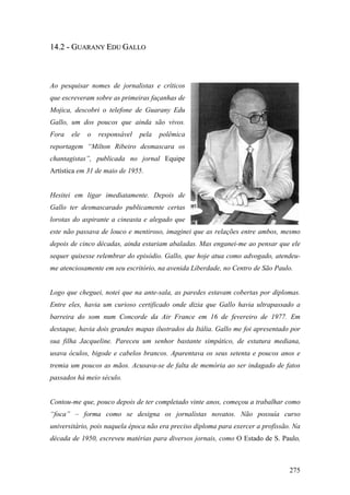 14.2 - GUARANY EDU GALLO



Ao pesquisar nomes de jornalistas e críticos
que escreveram sobre as primeiras façanhas de
Mojica, descobri o telefone de Guarany Edu
Gallo, um dos poucos que ainda são vivos.
Fora   ele   o   responsável   pela   polêmica
reportagem “Milton Ribeiro desmascara os
chantagistas”, publicada no jornal Equipe
Artística em 31 de maio de 1955.


Hesitei em ligar imediatamente. Depois de
Gallo ter desmascarado publicamente certas
lorotas do aspirante a cineasta e alegado que
este não passava de louco e mentiroso, imaginei que as relações entre ambos, mesmo
depois de cinco décadas, ainda estariam abaladas. Mas enganei-me ao pensar que ele
sequer quisesse relembrar do episódio. Gallo, que hoje atua como advogado, atendeu-
me atenciosamente em seu escritório, na avenida Liberdade, no Centro de São Paulo.


Logo que cheguei, notei que na ante-sala, as paredes estavam cobertas por diplomas.
Entre eles, havia um curioso certificado onde dizia que Gallo havia ultrapassado a
barreira do som num Concorde da Air France em 16 de fevereiro de 1977. Em
destaque, havia dois grandes mapas ilustrados da Itália. Gallo me foi apresentado por
sua filha Jacqueline. Pareceu um senhor bastante simpático, de estatura mediana,
usava óculos, bigode e cabelos brancos. Aparentava os seus setenta e poucos anos e
tremia um poucos as mãos. Acusava-se de falta de memória ao ser indagado de fatos
passados há meio século.


Contou-me que, pouco depois de ter completado vinte anos, começou a trabalhar como
“foca” – forma como se designa os jornalistas novatos. Não possuía curso
universitário, pois naquela época não era preciso diploma para exercer a profissão. Na
década de 1950, escreveu matérias para diversos jornais, como O Estado de S. Paulo,



                                                                                  275
 