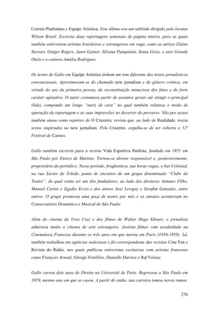 Correio Paulistano e Equipe Artística. Este último era um tablóide dirigido pelo locutor
Wilson Brasil. Escrevia duas reportagens semanais de página inteira, para as quais
também entrevistou artistas brasileiros e estrangeiros em voga, como as atrizes Elaine
Stewart, Ginger Rogers, Janet Gainor, Silvana Pampanini, Sonia Greis, o ator Grande
Otelo e a cantora Amália Rodrigues.


Os textos de Gallo em Equipe Artística tinham um tom diferente dos textos jornalísticos
convencionais. Aproximavam-se do chamado new jornalism e do gênero crônica, em
virtude do uso da primeira pessoa, da reconstituição minuciosa dos fatos e do forte
caráter opinativo. O autor costumava partir de assuntos gerais até atingir o principal
(lide), compondo um longo “nariz de cera” no qual também relatava o modo de
apuração da reportagem e as suas impressões no decorrer do percurso. Não por acaso
também atuou como repórter de O Cruzeiro, revista que, ao lado de Realidade, trazia
textos inspirados no new jornalism. Pelo Cruzeiro, orgulha-se de ter coberto o 12º
Festival de Cannes.


Gallo também escrevia para a revista Vida Esportiva Paulista, fundada em 1951 em
São Paulo por Enrico de Martino. Tornou-se diretor responsável e, posterioremente,
proprietário do periódico. Nesse período, freqüentava, nas horas vagas, o bar Colonial,
na rua Xavier de Toledo, ponto de encontro de um grupo denominado “Clube do
Teatro”, do qual conta ser um dos fundadores, ao lado dos diretores Antunes Filho,
Manoel Carlos e Egydio Eccio e dos atores José Lewgoy e Serafim Gonzalez, entre
outros. O grupo promovia uma peça de teatro por mês e os ensaios aconteciam no
Conservatório Dramático e Musical de São Paulo.


Além do cinema da Vera Cruz e dos filmes de Walter Hugo Khouri, o jornalista
admirava muito o cinema de arte estrangeiro. Assistia filmes com assiduidade na
Cinemateca Francesa durante os três anos em que morou em Paris (1956-1959). Lá,
também trabalhou em agências noticiosas e foi correspondente das revistas Cine Fan e
Revista do Rádio, nas quais publicou entrevistas exclusivas com artistas francesas
como François Arnoul, Edwige Fenillère, Danielle Darriex e Raf Valone.


Gallo cursou dois anos de Direito na Université de Paris. Regressou a São Paulo em
1959, mesmo ano em que se casou. A partir de então, sua carreira tomou novos rumos.


                                                                                    276
 