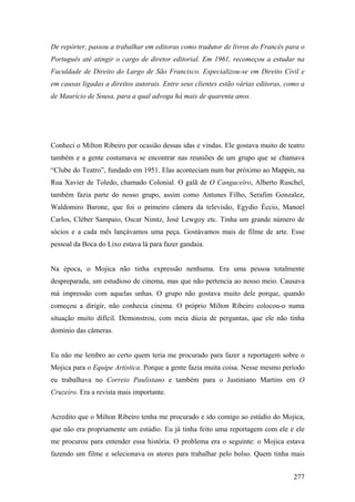 De repórter, passou a trabalhar em editoras como tradutor de livros do Francês para o
Português até atingir o cargo de diretor editorial. Em 1961, recomeçou a estudar na
Faculdade de Direito do Largo de São Francisco. Especializou-se em Direito Civil e
em causas ligadas a direitos autorais. Entre seus clientes estão várias editoras, como a
de Maurício de Sousa, para a qual advoga há mais de quarenta anos.




Conheci o Milton Ribeiro por ocasião dessas idas e vindas. Ele gostava muito de teatro
também e a gente costumava se encontrar nas reuniões de um grupo que se chamava
“Clube do Teatro”, fundado em 1951. Elas aconteciam num bar próximo ao Mappin, na
Rua Xavier de Toledo, chamado Colonial. O galã de O Cangaceiro, Alberto Ruschel,
também fazia parte do nosso grupo, assim como Antunes Filho, Serafim Gonzalez,
Waldomiro Barone, que foi o primeiro câmera da televisão, Egydio Éccio, Manoel
Carlos, Cléber Sampaio, Oscar Nimtz, José Lewgoy etc. Tinha um grande número de
sócios e a cada mês lançávamos uma peça. Gostávamos mais de filme de arte. Esse
pessoal da Boca do Lixo estava lá para fazer gandaia.


Na época, o Mojica não tinha expressão nenhuma. Era uma pessoa totalmente
despreparada, um estudioso de cinema, mas que não pertencia ao nosso meio. Causava
má impressão com aquelas unhas. O grupo não gostava muito dele porque, quando
começou a dirigir, não conhecia cinema. O próprio Milton Ribeiro colocou-o numa
situação muito difícil. Demonstrou, com meia dúzia de perguntas, que ele não tinha
domínio das câmeras.


Eu não me lembro ao certo quem teria me procurado para fazer a reportagem sobre o
Mojica para o Equipe Artística. Porque a gente fazia muita coisa. Nesse mesmo período
eu trabalhava no Correio Paulistano e também para o Justiniano Martins em O
Cruzeiro. Era a revista mais importante.


Acredito que o Milton Ribeiro tenha me procurado e ido comigo ao estúdio do Mojica,
que não era propriamente um estúdio. Eu já tinha feito uma reportagem com ele e ele
me procurou para entender essa história. O problema era o seguinte: o Mojica estava
fazendo um filme e selecionava os atores para trabalhar pelo bolso. Quem tinha mais


                                                                                    277
 