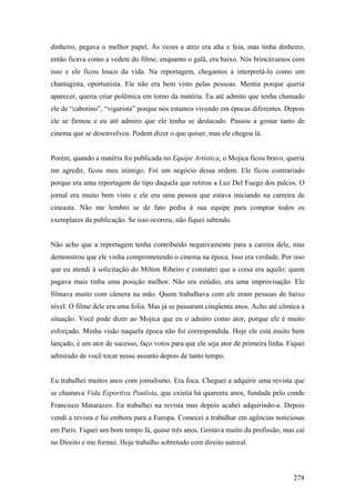 dinheiro, pegava o melhor papel. Às vezes a atriz era alta e feia, mas tinha dinheiro,
então ficava como a vedete do filme, enquanto o galã, era baixo. Nós brincávamos com
isso e ele ficou louco da vida. Na reportagem, chegamos a interpretá-lo como um
chantagista, oportunista. Ele não era bem visto pelas pessoas. Mentia porque queria
aparecer, queria criar polêmica em torno da matéria. Eu até admito que tenha chamado
ele de “cabotino”, “vigarista” porque nós estamos vivendo em épocas diferentes. Depois
ele se firmou e eu até admiro que ele tenha se destacado. Passou a gostar tanto de
cinema que se desenvolveu. Podem dizer o que quiser, mas ele chegou lá.


Porém, quando a matéria foi publicada no Equipe Artística, o Mojica ficou bravo, queria
me agredir, ficou meu inimigo. Foi um negócio dessa ordem. Ele ficou contrariado
porque era uma reportagem do tipo daquela que retirou a Luz Del Fuego dos palcos. O
jornal era muito bem visto e ele era uma pessoa que estava iniciando na carreira de
cineasta. Não me lembro se de fato pediu à sua equipe para comprar todos os
exemplares da publicação. Se isso ocorreu, não fiquei sabendo.


Não acho que a reportagem tenha contribuído negativamente para a careira dele, mas
demonstrou que ele vinha comprometendo o cinema na época. Isso era verdade. Por isso
que eu atendi à solicitação do Milton Ribeiro e constatei que a coisa era aquilo: quem
pagava mais tinha uma posição melhor. Não era estúdio, era uma improvisação. Ele
filmava muito com câmera na mão. Quem trabalhava com ele eram pessoas de baixo
nível. O filme dele era uma folia. Mas já se passaram cinqüenta anos. Acho até cômica a
situação. Você pode dizer ao Mojica que eu o admiro como ator, porque ele é muito
esforçado. Minha visão naquela época não foi correspondida. Hoje ele está muito bem
lançado, é um ator de sucesso, faço votos para que ele seja ator de primeira linha. Fiquei
admirado de você tocar nesse assunto depois de tanto tempo.


Eu trabalhei muitos anos com jornalismo. Era foca. Cheguei a adquirir uma revista que
se chamava Vida Esportiva Paulista, que existia há quarenta anos, fundada pelo conde
Francisco Matarazzo. Eu trabalhei na revista mas depois acabei adquirindo-a. Depois
vendi a revista e fui embora para a Europa. Comecei a trabalhar em agências noticiosas
em Paris. Fiquei um bom tempo lá, quase três anos. Gostava muito da profissão, mas caí
no Direito e me formei. Hoje trabalho sobretudo com direito autoral.



                                                                                      278
 