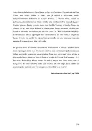 Antes disso trabalhei com o Oscar Nimtz no Correio Paulistano. Ele era irmão da Riva
Nimtz, uma artista famosa na época, que já faleceu e morávamos juntos.
Concomitantemente trabalhava no Equipe Artística. O Wilson Brasil, diretor da
publicação, era um locutor de futebol e tinha uma revista esportiva chamada Equipe.
Quando lançou a Equipe Artística junto com Geraldo Tassinari e Nicolau Tuma, me
chamou, por ser meu amigo. O jornal seguia os passos do movimento da televisão, que
estava se iniciando. Era voltado pro povo de classe "b". Não havia muita exigência.
Gostavam desse tipo de reportagem mais sensacionalista. De certa forma, a tiragem do
Equipe Artística era grande. Era o jornal mais procurado, por ser o único que tratava de
assuntos de cinema, teatro, rádio e televisão.


Eu gostava muito de cinema e freqüentava assiduamente às sessões. Também fazia
muita reportagem sobre isso. No Equipe Artística, toda a semana me pediam duas que
tinham um fundo geralmente sensacionalista. Fora isso, entrevistei vários artistas e
diretores italianos, como Arrivederci Roma na ocasião do Festival de Cannes de 1959.
Para mim, Walter Hugo Khouri sempre foi notável porque fazia filmes muito bons. O
Cangaceiro foi uma tentativa sadia que resultou em um largo passo dentro da
cinematografia nacional com. Foi um sucesso extraordinário no exterior.


                                                  Entrevista concedida em 5 jun. 2006




                                                                                    279
 