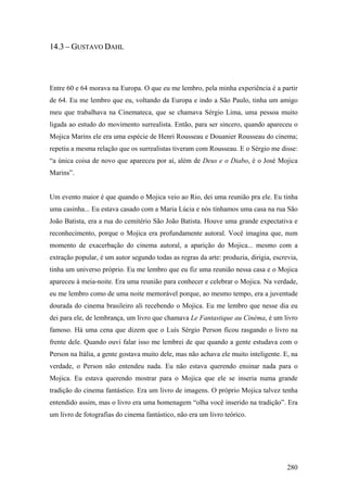 14.3 – GUSTAVO DAHL




Entre 60 e 64 morava na Europa. O que eu me lembro, pela minha experiência é a partir
de 64. Eu me lembro que eu, voltando da Europa e indo a São Paulo, tinha um amigo
meu que trabalhava na Cinemateca, que se chamava Sérgio Lima, uma pessoa muito
ligada ao estudo do movimento surrealista. Então, para ser sincero, quando apareceu o
Mojica Marins ele era uma espécie de Henri Rousseau e Douanier Rousseau do cinema;
repetiu a mesma relação que os surrealistas tiveram com Rousseau. E o Sérgio me disse:
“a única coisa de novo que apareceu por aí, além de Deus e o Diabo, é o José Mojica
Marins”.


Um evento maior é que quando o Mojica veio ao Rio, dei uma reunião pra ele. Eu tinha
uma casinha... Eu estava casado com a Maria Lúcia e nós tínhamos uma casa na rua São
João Batista, era a rua do cemitério São João Batista. Houve uma grande expectativa e
reconhecimento, porque o Mojica era profundamente autoral. Você imagina que, num
momento de exacerbação do cinema autoral, a aparição do Mojica... mesmo com a
extração popular, é um autor segundo todas as regras da arte: produzia, dirigia, escrevia,
tinha um universo próprio. Eu me lembro que eu fiz uma reunião nessa casa e o Mojica
apareceu à meia-noite. Era uma reunião para conhecer e celebrar o Mojica. Na verdade,
eu me lembro como de uma noite memorável porque, ao mesmo tempo, era a juventude
dourada do cinema brasileiro ali recebendo o Mojica. Eu me lembro que nesse dia eu
dei para ele, de lembrança, um livro que chamava Le Fantastique au Cinèma, é um livro
famoso. Há uma cena que dizem que o Luís Sérgio Person ficou rasgando o livro na
frente dele. Quando ouvi falar isso me lembrei de que quando a gente estudava com o
Person na Itália, a gente gostava muito dele, mas não achava ele muito inteligente. E, na
verdade, o Person não entendeu nada. Eu não estava querendo ensinar nada para o
Mojica. Eu estava querendo mostrar para o Mojica que ele se inseria numa grande
tradição do cinema fantástico. Era um livro de imagens. O próprio Mojica talvez tenha
entendido assim, mas o livro era uma homenagem “olha você inserido na tradição”. Era
um livro de fotografias do cinema fantástico, não era um livro teórico.




                                                                                      280
 