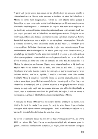 A partir daí, eu me lembro que quando se fez a Embrafilme, em um certo sentido, o
cinema brasileiro e o Cinema Novo passaram a funcionar em torno da Embrafilme, o
Mojica se sentiu meio marginalizado. Talvez até com alguma razão, porque a
Embrafilme era uma coisa muito institucional, do governo, era diferente quando era um
movimento cinematográfico... a Embrafilme é a chegada do Cinema Novo ao poder. Eu
me lembro do Mojica, até numas entrevistas, reclamando que eu era um cara legal, mas
que, depois que entrei para a Embrafilme, me vendi para o sistema. Na época, eu me
lembro que, se havia uma birra do Cinema Novo com a Vera Cruz, o Khouri, o Biáfora,
Tambellini, aquela turma toda, o Mojica era um exemplo de cinema paulista. “Este não
é o cinema acadêmico, este é um cinema autoral em São Paulo”. E, sobretudo, esses
primeiros filmes do Mojica – faz tempo que não revejo – mas eu tenho certeza de que
são muito bons. Existe uma expressão em francês que é chef d’école (chefe de escola), é
um chefe de movimento (‘escola’ como movimento). E o Mojica já era visto, embora
não tivesse seguidores, ele era um chefe de escola, porque ele tinha um círculo; ele tinha
escola de atores, ele tinha uma corte, um ambiente em torno dele. Eu nunca mais vi o
Mojica. Eu não sei se nos livros de Glauber sobre cinema brasileiro se há alusões ao
Mojica. Que eu me lembre, que eu saiba, não. Mas ele não sabia. O Mojica é
literalmente arte bruta. Quando eu dei o livro para ele, eu queria mostrar que havia um
universo paralelo, mas ele é, digamos, o Mojica é autóctone. Num certo sentido,
Humberto Mauro é autóctone. Humberto Mauro via cinema americano, mas eu não
tenho a sensação de que o Mojica tenha referências cinematográficas. E na época, me
lembro que a comparação com o Douanier Rousseau é boa porque ele nunca estudou
pintura, era um pintor naif, mas que quando apareceu nos salões foi identificado, e
depois, com o movimento surrealista, foi glorificado. O Mojica é mais ou menos a
mesma coisa. A crítica de São Paulo imediatamente identificou o Mojica.


A sensação era de que o Mojica vivia no universo paralelo criado por ele mesmo. Essa
história de chefe de escola é um pouco de chefe de seita. Como é que o Mojica
conseguia botar aquelas aranhas caranguejeiras... aliás, as mulheres do Mojica são o
capeta. Os tipos de beleza do Mojica são uma obra-prima.


Eu não sei se você sabe, mas eu me criei em São Paulo. Comecei a escrever... De 1947 e
1960 eu vivi em São Paulo. Eu era um mojiquista radical, não só porque gosto do
gênero... essa coisa transbordante, extremada, do Mojica, num certo sentido, você pode


                                                                                      281
 
