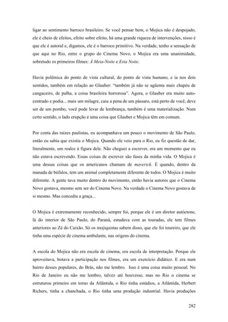 ligar ao sentimento barroco brasileiro. Se você pensar bem, o Mojica não é despojado,
ele é cheio de efeitos, efeito sobre efeito, há uma grande riqueza de intervenções, nisso é
que ele é autoral e, digamos, ele é o barroco primitivo. Na verdade, tenho a sensação de
que aqui no Rio, entre o grupo do Cinema Novo, o Mojica era uma unanimidade,
sobretudo os primeiros filmes: À Meia-Noite e Esta Noite.


Havia polêmica do ponto de vista cultural, do ponto de vista humano, e ia nos dois
sentidos, também em relação ao Glauber: “também já não se agüenta mais chapéu de
cangaceiro, de palha, a coisa brasileira horrorosa”. Agora, o Glauber era muito auto-
centrado e podia... mais um milagre, caiu a pena de um pássaro, está perto de você, deve
ser de um pombo, você pode levar de lembrança, também é uma materialização. Num
certo sentido, o lado erupção é uma coisa que Glauber e Mojica têm em comum.


Por conta das raízes paulistas, eu acompanhava um pouco o movimento de São Paulo,
então eu sabia que existia o Mojica. Quando ele veio para o Rio, eu fiz questão de dar,
literalmente, um realce à figura dele. Não cheguei a escrever, era um momento que eu
não estava escrevendo. Essas coisas de escrever são fases da minha vida. O Mojica é
uma dessas coisas que os americanos chamam de maverick. É quando, dentro da
manada de búfalos, tem um animal completamente diferente de todos. O Mojica é muito
diferente. A gente tava muito dentro do movimento, então havia autores que o Cinema
Novo gostava, mesmo sem ser do Cinema Novo. Na verdade o Cinema Novo gostava de
si mesmo. Mas concedia a graça...


O Mojica é extremamente reconhecido, sempre foi, porque ele é um diretor autóctone,
lá do interior de São Paulo, do Paraná, estudava com as touradas, ele tem filmes
anteriores ao Zé do Caixão. Só os mojiquistas sabem disso, que ele foi toureiro, que ele
tinha uma espécie de cinema ambulante, nas origens do cinema.


A escola do Mojica não era escola de cinema, era escola de interpretação. Porque ele
aproveitava, botava a participação nos filmes, era um exercício didático. E era num
bairro desses populares, do Brás, não me lembro. Isso é uma coisa muito pessoal. No
Rio de Janeiro eu não me lembro, talvez até houvesse, mas no Rio o cinema se
estruturou primeiro em torno da Atlântida, o Rio tinha estúdios, a Atlântida, Herbert
Richers, tinha a chanchada, o Rio tinha uma produção industrial. Havia produções


                                                                                       282
 