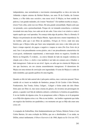 independentes, mas normalmente o movimento cinematográfico se dava em torno da
Atlântida e depois entorno da Herbert Richers, nos anos 30 da Cinédia, da Carmen
Santos, e o Rio tinha seus outsiders, mas nesse nível. O Mojica, no bom sentido da
palavra, é um grande malandro, ele é muito “brasileiro”. Ele também recebia as moças...
(risos) Você, aliás, sente isso nos filmes. Há uma grande sensualidade. Depois acho que
vai piorando, com a pornochanchada. Porque ele vai tomando consciência, o erotismo
inventado tem uma força, isso cada um de nós sabe. Uma coisa é ser criativo e outra é
repetir aquilo que você aprendeu. No começo tinha algo de poético. Mas é a fórmula. O
Mojica vira prisioneiro do mito Mojica Marins. Agora não tem a menor importância. Eu
me lembro, acho que é um filme de episódios, Trilogia do Terror, onde tem uma
história que o Mojica tinha que fazer uma tempestade com raios e não tinha jeito de
fazer o tempo especial, ele pegou o negativo e raspou os raios (No Esta Noite ele já
usa). Isso é um procedimento norma-gladen, este é um procedimento característico da
avant-garde, nitidamente experimental, a intervenção direta no negativo, Geraldo de
Barros na fotografia. É evidente... eu estava falando do lado da erupção vulcânica na
relação com o Deus e o diabo e isso também é um lado em comum com o Glauber: o
lado transgressor. Cada um no seu nível. Agora, eu acho que no cinema do Mojica era
isto que fascinava, era um cinema assumidamente transgressor. O demonismo do
Mojica era uma mistura de convicção com ingenuidade. O ícone do Mojica é a unha do
dedo mindinho, que quando quebrou foi uma tragédia.


Quando eu falo do lado autoral não é pela parte estética, mas o universo pessoal. Nesse
sentido ele se insere na tradição do fantástico, porque Zé do Caixão é feito Drácula,
Frankenstein, San Tomás, Golen, Caligari... Caligari e Golen ainda são dois filmes
feitos para um filme só, mas nesse cinema de gênero, ele inventou um personagem de
gênero, e quando você fala de indústria cultural, a referência é a história em quadrinhos.
E eu me lembro de alguma coisa. Se eu pesquisasse sobre o Mojica, eu ia lá perguntar
se as HQs têm alguma coisa a ver. Mas eu me lembro... me lembro vagamente que tinha
um negócio das histórias em quadrinhos, e no momento em que as HQs não eram uma
coisa cult.


A ocupação da Embrafilme, feita fundamentalmente por Nelson, Roberto Farias e Luís
Carlos Barreto, foi uma evolução da Difilm, que era a distribuidora. E eu ainda, na
Difilm, estreei tardiamente. O Bravo Guerreiro é de 1968, depois eu fiz Uirá em 1972,


                                                                                      283
 