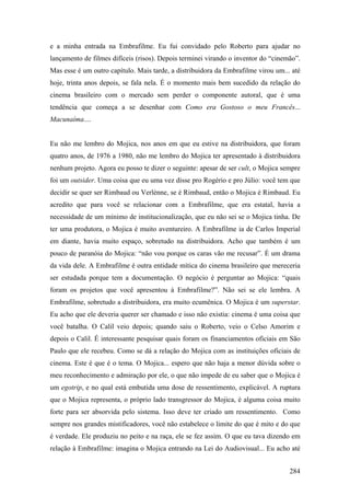 e a minha entrada na Embrafilme. Eu fui convidado pelo Roberto para ajudar no
lançamento de filmes difíceis (risos). Depois terminei virando o inventor do “cinemão”.
Mas esse é um outro capítulo. Mais tarde, a distribuidora da Embrafilme virou um... até
hoje, trinta anos depois, se fala nela. É o momento mais bem sucedido da relação do
cinema brasileiro com o mercado sem perder o componente autoral, que é uma
tendência que começa a se desenhar com Como era Gostoso o meu Francês...
Macunaíma....


Eu não me lembro do Mojica, nos anos em que eu estive na distribuidora, que foram
quatro anos, de 1976 a 1980, não me lembro do Mojica ter apresentado à distribuidora
nenhum projeto. Agora eu posso te dizer o seguinte: apesar de ser cult, o Mojica sempre
foi um outsider. Uma coisa que eu uma vez disse pro Rogério e pro Júlio: você tem que
decidir se quer ser Rimbaud ou Verlènne, se é Rimbaud, então o Mojica é Rimbaud. Eu
acredito que para você se relacionar com a Embrafilme, que era estatal, havia a
necessidade de um mínimo de institucionalização, que eu não sei se o Mojica tinha. De
ter uma produtora, o Mojica é muito aventureiro. A Embrafilme ia de Carlos Imperial
em diante, havia muito espaço, sobretudo na distribuidora. Acho que também é um
pouco de paranóia do Mojica: “não vou porque os caras vão me recusar”. É um drama
da vida dele. A Embrafilme é outra entidade mítica do cinema brasileiro que mereceria
ser estudada porque tem a documentação. O negócio é perguntar ao Mojica: “quais
foram os projetos que você apresentou à Embrafilme?”. Não sei se ele lembra. A
Embrafilme, sobretudo a distribuidora, era muito ecumênica. O Mojica é um superstar.
Eu acho que ele deveria querer ser chamado e isso não existia: cinema é uma coisa que
você batalha. O Calil veio depois; quando saiu o Roberto, veio o Celso Amorim e
depois o Calil. É interessante pesquisar quais foram os financiamentos oficiais em São
Paulo que ele recebeu. Como se dá a relação do Mojica com as instituições oficiais de
cinema. Este é que é o tema. O Mojica... espero que não haja a menor dúvida sobre o
meu reconhecimento e admiração por ele, o que não impede de eu saber que o Mojica é
um egotrip, e no qual está embutida uma dose de ressentimento, explicável. A ruptura
que o Mojica representa, o próprio lado transgressor do Mojica, é alguma coisa muito
forte para ser absorvida pelo sistema. Isso deve ter criado um ressentimento. Como
sempre nos grandes mistificadores, você não estabelece o limite do que é mito e do que
é verdade. Ele produziu no peito e na raça, ele se fez assim. O que eu tava dizendo em
relação à Embrafilme: imagina o Mojica entrando na Lei do Audiovisual... Eu acho até


                                                                                   284
 