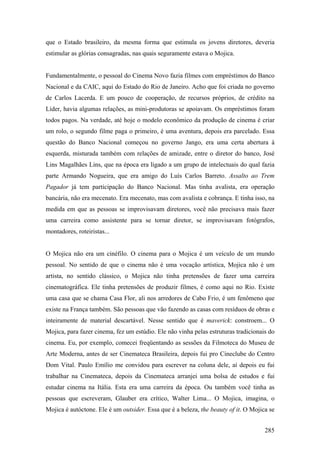 que o Estado brasileiro, da mesma forma que estimula os jovens diretores, deveria
estimular as glórias consagradas, nas quais seguramente estava o Mojica.


Fundamentalmente, o pessoal do Cinema Novo fazia filmes com empréstimos do Banco
Nacional e da CAIC, aqui do Estado do Rio de Janeiro. Acho que foi criada no governo
de Carlos Lacerda. E um pouco de cooperação, de recursos próprios, de crédito na
Líder, havia algumas relações, as mini-produtoras se apoiavam. Os empréstimos foram
todos pagos. Na verdade, até hoje o modelo econômico da produção de cinema é criar
um rolo, o segundo filme paga o primeiro, é uma aventura, depois era parcelado. Essa
questão do Banco Nacional começou no governo Jango, era uma certa abertura à
esquerda, misturada também com relações de amizade, entre o diretor do banco, José
Lins Magalhães Lins, que na época era ligado a um grupo de intelectuais do qual fazia
parte Armando Nogueira, que era amigo do Luís Carlos Barreto. Assalto ao Trem
Pagador já tem participação do Banco Nacional. Mas tinha avalista, era operação
bancária, não era mecenato. Era mecenato, mas com avalista e cobrança. E tinha isso, na
medida em que as pessoas se improvisavam diretores, você não precisava mais fazer
uma carreira como assistente para se tornar diretor, se improvisavam fotógrafos,
montadores, roteiristas...


O Mojica não era um cinéfilo. O cinema para o Mojica é um veículo de um mundo
pessoal. No sentido de que o cinema não é uma vocação artística, Mojica não é um
artista, no sentido clássico, o Mojica não tinha pretensões de fazer uma carreira
cinematográfica. Ele tinha pretensões de produzir filmes, é como aqui no Rio. Existe
uma casa que se chama Casa Flor, ali nos arredores de Cabo Frio, é um fenômeno que
existe na França também. São pessoas que vão fazendo as casas com resíduos de obras e
inteiramente de material descartável. Nesse sentido que é maverick: constroem... O
Mojica, para fazer cinema, fez um estúdio. Ele não vinha pelas estruturas tradicionais do
cinema. Eu, por exemplo, comecei freqüentando as sessões da Filmoteca do Museu de
Arte Moderna, antes de ser Cinemateca Brasileira, depois fui pro Cineclube do Centro
Dom Vital. Paulo Emílio me convidou para escrever na coluna dele, aí depois eu fui
trabalhar na Cinemateca, depois da Cinemateca arranjei uma bolsa de estudos e fui
estudar cinema na Itália. Esta era uma carreira da época. Ou também você tinha as
pessoas que escreveram, Glauber era crítico, Walter Lima... O Mojica, imagina, o
Mojica é autóctone. Ele é um outsider. Essa que é a beleza, the beauty of it. O Mojica se


                                                                                     285
 