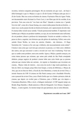 inventou, inclusive enquanto personagem. Há um momento em que você... até hoje é
difícil distinguir o que é o Mojica e o que é o Zé do Caixão. O Mojica acha que ele é o
Zé do Caixão. Mas isso existe na história do cinema. O primeiro filme de Agnes Varda,
um documentário meio ficcional La Ponte Curte, é um filme que ela fez sozinha, lá na
província. Tem essa coisa de “vou fazer um filme”. Quando o cinema era o “grande
livro da vida”, como diz a Susan Sontag, era a maior mídia jamais havida na história... a
maior mass media jamais havida na história do homem, até o aparecimento da televisão.
O cinema tinha veículo nesse sentido. Veículo promocional também. É importante você
lembrar que o Mojica era produtor também, ou seja, ele era inteiramente auto-suficiente,
ele era produtor, diretor e professor de interpretação. Veículo no sentido e médium. Eu
posso te dizer o seguinte: tem diretores que são gênios do marketing: Fellini; num certo
sentido Orson Welles, no início da carreira; Glauber... são diretores... O Hugo
Sorrentino diz: “cinema se faz com ego e dinheiro, não necessariamente nesta ordem”.
Cinema é uma coisa que você tem que convencer as pessoas, se é feito com o dinheiro
dos outros, tem que convencer o outro a investir em você. Isto é marketing. Você tem
que se vender como produtor, num certo sentido. Agora, o Mojica, quando começou, era
como tantas pessoas que existiam, que saíam pelo estado de São Paulo arranjando
dinheiro, porque negócio de produzir cinema tinha uma certa ilusão que as pessoas
achavam que cinema tinha um carisma... de repente os fazendeiros que investiam em
cinema... Mojica vinha do interior... essa coisa da escola é algo muito paulistana, rua
Sete de Abril, rua Jaraguá, praça Dom José Gaspar, a turma da biblioteca, o Museu de
Arte, que era na Sete de Abril, a Escola de Arte Dramática, a turma da revista Clima, a
missão francesa da USP. O cinema em São Paulo começa com a faculdade Filosofia,
com o pessoal da revista Clima, com o Paulo Emílio que vai e funda o primeiro clube de
cinema, que depois vai evoluir para a Filmoteca, para o MAM, que vira depois a
Cinemateca Brasileira. Olha o nível, a linhagem intelectual. A USP naquele tempo era
Brodel, Roge Bastídio, o Rudá namorou a filha do Hungaretti. Lévi Strauss. Imagina o
Mojica... é outro registro. Ao mesmo tempo ele quer pertencer, mas se sente diferente.


                                                Depoimento concedido em 6 mar. 2007




                                                                                     286
 