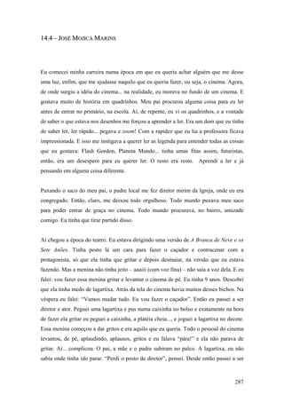 14.4 – JOSÉ MOJICA MARINS




Eu comecei minha carreira numa época em que eu queria achar alguém que me desse
uma luz, enfim, que me ajudasse naquilo que eu queria fazer, ou seja, o cinema. Agora,
de onde surgiu a idéia do cinema... na realidade, eu morava no fundo de um cinema. E
gostava muito de história em quadrinhos. Meu pai procurou alguma coisa para eu ler
antes de entrar no primário, na escola. Aí, de repente, eu vi os quadrinhos, e a vontade
de saber o que estava nos desenhos me forçou a aprender a ler. Era um dom que eu tinha
de saber ler, ler rápido... pegava e zoom! Com a rapidez que eu lia a professora ficava
impressionada. E isso me instigava a querer ler as legenda para entender todas as coisas
que eu gostava: Flash Gordon, Planeta Mundo... tinha umas fitas assim, futuristas,
então, era um desespero para eu querer ler. O resto era resto. Aprendi a ler e já
pensando em alguma coisa diferente.


Puxando o saco do meu pai, o padre local me fez diretor mirim da Igreja, onde eu era
congregado. Então, claro, me deixou todo orgulhoso. Todo mundo puxava meu saco
para poder entrar de graça no cinema. Todo mundo procurava, no bairro, amizade
comigo. Eu tinha que tirar partido disso.


Aí chegou a época do teatro. Eu estava dirigindo uma versão de A Branca de Neve e os
Sete Anões. Tinha posto lá um cara para fazer o caçador e contracenar com a
protagonista, só que ela tinha que gritar e depois desmaiar, na versão que eu estava
fazendo. Mas a menina não tinha jeito – aaaiii (com voz fina) – não saía a voz dela. E eu
falei: vou fazer essa menina gritar e levantar o cinema de pé. Eu tinha 9 anos. Descobri
que ela tinha medo de lagartixa. Atrás da tela do cinema havia muitos desses bichos. Na
véspera eu falei: “Vamos mudar tudo. Eu vou fazer o caçador”. Então eu passei a ser
diretor e ator. Peguei uma lagartixa e pus numa caixinha no bolso e exatamente na hora
de fazer ela gritar eu peguei a caixinha, a platéia cheia..., e joguei a lagartixa no decote.
Essa menina começou a dar gritos e era aquilo que eu queria. Todo o pessoal do cinema
levantou, de pé, aplaudindo, aplausos, gritos e eu falava “pára!” e ela não parava de
gritar. Aí... complicou. O pai, a mãe e o padre subiram no palco. A lagartixa, eu não
sabia onde tinha ido parar. “Perdi o posto de diretor”, pensei. Desde então passei a ser



                                                                                         287
 