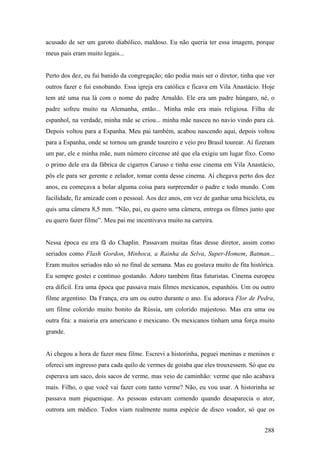 acusado de ser um garoto diabólico, maldoso. Eu não queria ter essa imagem, porque
meus pais eram muito legais...


Perto dos dez, eu fui banido da congregação; não podia mais ser o diretor, tinha que ver
outros fazer e fui esnobando. Essa igreja era católica e ficava em Vila Anastácio. Hoje
tem até uma rua lá com o nome do padre Arnaldo. Ele era um padre húngaro, né, o
padre sofreu muito na Alemanha, então... Minha mãe era mais religiosa. Filha de
espanhol, na verdade, minha mãe se criou... minha mãe nasceu no navio vindo para cá.
Depois voltou para a Espanha. Meu pai também, acabou nascendo aqui, depois voltou
para a Espanha, onde se tornou um grande toureiro e veio pro Brasil tourear. Aí fizeram
um par, ele e minha mãe, num número circense até que ela exigiu um lugar fixo. Como
o primo dele era da fábrica de cigarros Caruso e tinha esse cinema em Vila Anastácio,
pôs ele para ser gerente e zelador, tomar conta desse cinema. Aí chegava perto dos dez
anos, eu começava a bolar alguma coisa para surpreender o padre e todo mundo. Com
facilidade, fiz amizade com o pessoal. Aos dez anos, em vez de ganhar uma bicicleta, eu
quis uma câmera 8,5 mm. “Não, pai, eu quero uma câmera, entrega os filmes junto que
eu quero fazer filme”. Meu pai me incentivava muito na carreira.


Nessa época eu era fã do Chaplin. Passavam muitas fitas desse diretor, assim como
seriados como Flash Gordon, Minhoca, a Rainha da Selva, Super-Homem, Batman...
Eram muitos seriados não só no final de semana. Mas eu gostava muito de fita histórica.
Eu sempre gostei e continuo gostando. Adoro também fitas futuristas. Cinema europeu
era difícil. Era uma época que passava mais filmes mexicanos, espanhóis. Um ou outro
filme argentino. Da França, era um ou outro durante o ano. Eu adorava Flor de Pedra,
um filme colorido muito bonito da Rússia, um colorido majestoso. Mas era uma ou
outra fita: a maioria era americano e mexicano. Os mexicanos tinham uma força muito
grande.


Ai chegou a hora de fazer meu filme. Escrevi a historinha, peguei meninas e meninos e
ofereci um ingresso para cada quilo de vermes de goiaba que eles trouxessem. Só que eu
esperava um saco, dois sacos de verme, mas veio de caminhão: verme que não acabava
mais. Filho, o que você vai fazer com tanto verme? Não, eu vou usar. A historinha se
passava num piquenique. As pessoas estavam comendo quando desaparecia o ator,
outrora um médico. Todos viam realmente numa espécie de disco voador, só que os


                                                                                    288
 