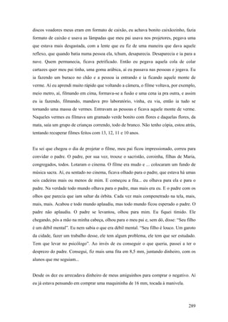 discos voadores meus eram em formato de caixão, eu achava bonito caixãozinho, fazia
formato de caixão e usava as lâmpadas que meu pai usava nos projetores, pegava uma
que estava mais desgastada, com a lente que eu fiz de uma maneira que dava aquele
reflexo, que quando batia numa pessoa ela, tchum, desaparecia. Desaparecia e ia para a
nave. Quem permanecia, ficava petrificado. Então eu pegava aquela cola de colar
cartazes quer meu pai tinha, uma goma arábica, aí eu passava nas pessoas e jogava. Eu
ia fazendo um buraco no chão e a pessoa ia entrando e ia ficando aquele monte de
verme. Aí eu aprendi muito rápido que voltando a câmera, o filme voltava, por exemplo,
meio metro, aí, filmando em cima, formava-se a fusão e uma cena ia pra outra, e assim
eu ia fazendo, filmando, mandava pro laboratório, vinha, eu via, então ia tudo se
tornando uma massa de vermes. Entravam as pessoas e ficava aquele monte de verme.
Naqueles vermes eu filmava um gramado verde bonito com flores e daquelas flores, da
mata, saía um grupo de crianças correndo, todo de branco. Não tenho cópia, estou atrás,
tentando recuperar filmes feitos com 13, 12, 11 e 10 anos.


Eu sei que chegou o dia de projetar o filme, meu pai ficou impressionado, correu para
convidar o padre. O padre, por sua vez, trouxe o sacristão, coroinha, filhas de Maria,
congregados, todos. Lotaram o cinema. O filme era mudo e ... colocaram um fundo de
música sacra. Aí, eu sentado no cinema, ficava olhado para o padre, que estava há umas
seis cadeiras mais ou menos de mim. E começou a fita... eu olhava para ela e para o
padre. Na verdade todo mundo olhava para o padre, mas mais era eu. E o padre com os
olhos que parecia que iam saltar da órbita. Cada vez mais compenetrado na tela, mais,
mais, mais. Acabou e todo mundo aplaudiu, mas todo mundo ficou esperado o padre. O
padre não aplaudiu. O padre se levantou, olhou para mim. Eu fiquei tímido. Ele
chegando, pôs a mão na minha cabeça, olhou para o meu pai e, sem dó, disse: “Seu filho
é um débil mental”. Eu nem sabia o que era débil mental. “Seu filho é louco. Um garoto
da cidade, fazer um trabalho desse, ele tem algum problema, ele tem que ser estudado.
Tem que levar no psicólogo”. Ao invés de eu conseguir o que queria, passei a ter o
desprezo do padre. Consegui, fiz mais uma fita em 8,5 mm, juntando dinheiro, com os
alunos que me seguiam...


Desde os dez eu arrecadava dinheiro de meus amiguinhos para comprar o negativo. Aí
eu já estava pensando em comprar uma maquininha de 16 mm, tocada à manivela.



                                                                                   289
 