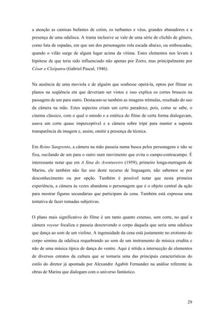 a atenção as camisas bufantes de cetim, os turbantes e véus, grandes abanadores e a
presença de uma odalisca. A trama inclusive se vale de uma série de clichês de gênero,
como luta de espadas, em que um dos personagens rola escada abaixo, ou emboscadas,
quando o vilão surge de algum lugar acima da vítima. Estes elementos nos levam à
hipótese de que teria sido influenciado não apenas por Zorro, mas principalmente por
César e Cleópatra (Gabriel Pascal, 1946).


Na ausência de uma moviola e de alguém que soubesse operá-la, optou por filmar os
planos na seqüência em que deveriam ser vistos e isso explica os cortes bruscos na
passagem de um para outro. Destacam-se também as imagens trêmulas, resultado do uso
da câmera na mão. Estes aspectos criam um certo paradoxo, pois, como se sabe, o
cinema clássico, com o qual o enredo e a estética do filme de certa forma dialogavam,
usava um corte quase imperceptível e a câmera sobre tripé para manter a suposta
transparência da imagem e, assim, omitir a presença da técnica.


Em Reino Sangrento, a câmera na mão passeia numa busca pelos personagens e não se
fixa, oscilando de um para o outro num movimento que evita o campo-contracampo. É
interessante notar que em A Sina do Aventureiro (1959), primeiro longa-metragem de
Marins, ele também não faz uso deste recurso de linguagem, não sabemos se por
desconhecimento ou por opção. Também é possível notar que nesta primeira
experiência, a câmera às vezes abandona o personagem que é o objeto central da ação
para mostrar figuras secundárias que participam da cena. Também está expressa uma
tentativa de fazer tomadas subjetivas.


O plano mais significativo do filme é um tanto quanto extenso, sem corte, no qual a
câmera voyeur focaliza e passeia descrevendo o corpo daquela que seria uma odalisca
que dança ao som de um violino. A ingenuidade da cena está justamente no erotismo do
corpo seminu da odalisca requebrando ao som de um instrumento de música erudita e
não de uma música típica de dança do ventre. Aqui é nítida a intersecção de elementos
de diversos estratos da cultura que se tornaria uma das principais características do
estilo do diretor já apontada por Alexandre Agabiti Fernandez na análise referente às
obras de Marins que dialogam com o universo fantástico.




                                                                                   29
 