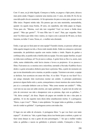 Com 11 anos, eu já tinha bigode. Começava a barba, eu pegava o lápis preto, deixava
mais preto ainda. Cheguei a namorar uma menina com 11 anos, ela tinha 20. Eu fui na
casa dela pedir ela em casamento. Aí fui apresentar ela para os meus pais, porque eu era
filho único. Preparei minha mãe. Ela pensou que era uma menininha, namoradinha,
quando viu aquela moça bonita, 20 anos, era espanhola, não tinha papas na língua.
Virou para ela: “Menina, você não tem vergonha? Você vai trocar a fralda desse
garoto”. “Mas que garoto?”. “O meu filho tem 11 anos”. Puta, que vergonha. Onze
anos! Eu falava que tinha vinte e tantos, eu viajava com o pessoal de 40 anos, eu fazia
loucuras, eu tinha 11 anos. Nossa, aí... a mulher saiu chorando.


Então, o que que eu fazia para ter uma equipe? Fazendo cinema, as pessoas sabiam que
tinha aquela imagem na tela, e ficava todo mundo doido. Então eu começava a procurar
namoradas, de preferência aquelas com muitos irmãos e irmãs. Depois de ganhar a
confiança dela, eu punha toda a família dela na equipe. Era uma equipe familiar, na qual
eu tinha mais confiança, né? Eu já usava a cabeça. A gente fazia as fita e ia, assim, num
clube, numa cidadezinha, onde havia cinema e levava os projetores. Aí eu passava o
filme. Ficávamos eu e a menina com o microfone, narrando a fita toda. O público ficava
doido e a gente arrecadava dinheiro para fazer a próxima. Mas, a partir do momento em
que eu me desentendia com a menina, eu perdia a equipe. Terminava um amor, a equipe
se desfazia. Isso aconteceu em umas três fitas. Aí eu falei: “O que eu vou fazer? Eu e
um amigo chamado João resolvemos montar um estúdio. A princípio poderíamos
promover alguns bailes nele e, assim, começaríamos a trazer meninos dos outros bairros
pra cá e a arrecadar dinheiro com as festas. “Mas como montar um estúdio?”. “Olha,
você tem na sua casa um salão enorme, um super galinheiro. A gente tem de achar um
jeito de convencer sua mãe a desaparecer com as penosas, digo com as galinhas...”.
“Ah, deixa comigo”, ele disse. Depois ele pegou um remédio de rato e deu para as
galinhas. Aí no dia seguinte meia dúzia delas amanheceram mortas. E a portuguesa:
“Raios, o que é isso!”. “Mami, é uma epidemia. Vai pegar todas as galinhas, a senhora
tem de vender as galinhas”. A portuguesa correu com todas elas.


O lugar era um salão de alvenaria. A portuguesa falou: “o que vou fazer com tanto
espaço?”. Aí entrei eu: “não, a gente limpa, deixa isso bonito para a senhora, a gente vai
fazer umas danças aí, mas a gente dá uma percentagem...”. Sei que a mulher vendeu
todas as galinhas e nascia no galinheiro o primeiro estúdio. Começaria a Atlas a


                                                                                      290
 