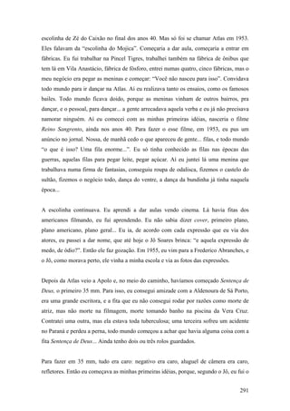 escolinha de Zé do Caixão no final dos anos 40. Mas só foi se chamar Atlas em 1953.
Eles falavam da “escolinha do Mojica”. Começaria a dar aula, começaria a entrar em
fábricas. Eu fui trabalhar na Pincel Tigres, trabalhei também na fábrica de ônibus que
tem lá em Vila Anastácio, fábrica de fósforo, entrei numas quatro, cinco fábricas, mas o
meu negócio era pegar as meninas e começar: “Você não nasceu para isso”. Convidava
todo mundo para ir dançar na Atlas. Aí eu realizava tanto os ensaios, como os famosos
bailes. Todo mundo ficava doido, porque as meninas vinham de outros bairros, pra
dançar, e o pessoal, para dançar... a gente arrecadava aquela verba e eu já não precisava
namorar ninguém. Aí eu comecei com as minhas primeiras idéias, nasceria o filme
Reino Sangrento, ainda nos anos 40. Para fazer o esse filme, em 1953, eu pus um
anúncio no jornal. Nossa, de manhã cedo o que apareceu de gente... filas, e todo mundo
“o que é isso? Uma fila enorme...”. Eu só tinha conhecido as filas nas épocas das
guerras, aquelas filas para pegar leite, pegar açúcar. Aí eu juntei lá uma menina que
trabalhava numa firma de fantasias, conseguiu roupa de odalisca, fizemos o castelo do
sultão, fizemos o negócio todo, dança do ventre, a dança da bundinha já tinha naquela
época...


A escolinha continuava. Eu aprendi a dar aulas vendo cinema. Lá havia fitas dos
americanos filmando, eu fui aprendendo. Eu não sabia dizer cover, primeiro plano,
plano americano, plano geral... Eu ia, de acordo com cada expressão que eu via dos
atores, eu passei a dar nome, que até hoje o Jô Soares brinca: “e aquela expressão de
medo, de ódio?”. Então ele faz gozação. Em 1955, eu vim para a Frederico Abranches, e
o Jô, como morava perto, ele vinha a minha escola e via as fotos das expressões.


Depois da Atlas veio a Apolo e, no meio do caminho, havíamos começado Sentença de
Deus, o primeiro 35 mm. Para isso, eu consegui amizade com a Aldenoura de Sá Porto,
era uma grande escritora, e a fita que eu não consegui rodar por razões como morte de
atriz, mas não morte na filmagem, morte tomando banho na piscina da Vera Cruz.
Contratei uma outra, mas ela estava toda tuberculosa; uma terceira sofreu um acidente
no Paraná e perdeu a perna, todo mundo começou a achar que havia alguma coisa com a
fita Sentença de Deus... Ainda tenho dois ou três rolos guardados.


Para fazer em 35 mm, tudo era caro: negativo era caro, aluguel de câmera era caro,
refletores. Então eu começava as minhas primeiras idéias, porque, segundo o Jô, eu fui o


                                                                                     291
 