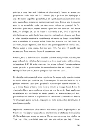 primeiro a lançar isso aqui (“síndrome de pioneirismo”). Porque as pessoas me
perguntavam: “como é que você faz?” Primeiro, joga o que é teu, para depois jogar o
que é dos outros. Eu punha o que eu tinha, aí em seguida eu começava com cotas, essas
cotas alguns alunos compravam, outros me apresentavam o dono de uma livraria, um
dono de um mercadinho, então eles compravam e tinham um percentual da fita.
Conforme a gente lançava, dava no borderô, a gente tinha tudo o que deu... se a pessoa
tinha, por exemplo, 2%, ela ia receber o equivalente a 2%, tirada a despesa de
distribuição, porque a distribuição levava também a parte deles, o exibidor a parte deles
e vinha a promoção, mandava no borderô quanto que gastou, e o líquido a gente dividia
entre os associados. Eu acho que muitos fizeram isso. Candeias veio com sistema de
associados, Rogério Sganzerla, eram muitos caras que me perguntavam como eu fazia.
Muitos usaram o meu sistema. Isso nos anos 1950. Nos anos 60, quando eles
começaram a filmar, usaram o sistema de quotas que eu usava.


Fora isso, havia as mensalidades da escolinha. Elas eram muito pequenas. Era mais para
pagar o aluguel, luz e telefone. Se formos dizer na época atual, vendo o salário mínimo,
seria em torno de R$ 40. Muito pouco para você segurar o aluguel. Nas cotas, cada um
dava o que podia. A gente dividia a fita em um número de cota, por exemplo, 500 cotas.
Quem podia ficar com dez, ficava, quem podia ficar com vinte ficava...


Eu não tinha muito um controle sobre esse sistema. Eu sempre punha uma das meninas
secretárias minhas para controlar, para fazer essa parte. Eu nunca fui assim de ver o
problema financeiro. Eu só queria que entrasse o dinheiro para eu fazer uma outra fita.
Aí o pessoal falava, criticava, como eu fiz a primeira e consegui lançar A Sina do
Aventureiro. Houve quem me elogiou, críticos, não pela fita em si... havia aqueles que
me elogiavam pelo atrevimento. Me lembro quando o Jô passou um pedaço da Sina,
para mostrar como eu fazia. Mas queiram ou não a fita acabou se tornando cult. Se você
vir a linguagem que eu usava, é a linguagem que muita gente gostaria de fazer, mas é
uma linguagem minha.


Depois que a minha escola foi se tornando mais famosa, quando eu passei para Zé do
Caixão, aí a coisa pegou. Mas eu acho que já haviam umas escolinhas no início dos anos
60. Na verdade, eram alunos que saíam e falavam com outros, que iam trabalhar na
Vera Cruz. “Olha, eu trabalhei nisso, então para mim vai ser mais fácil...”. Então,


                                                                                     292
 
