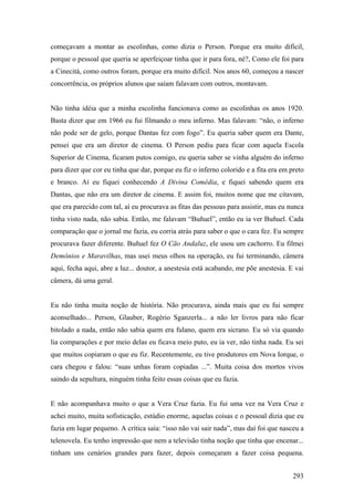 começavam a montar as escolinhas, como dizia o Person. Porque era muito difícil,
porque o pessoal que queria se aperfeiçoar tinha que ir para fora, né?, Como ele foi para
a Cinecitá, como outros foram, porque era muito difícil. Nos anos 60, começou a nascer
concorrência, os próprios alunos que saíam falavam com outros, montavam.


Não tinha idéia que a minha escolinha funcionava como as escolinhas os anos 1920.
Basta dizer que em 1966 eu fui filmando o meu inferno. Mas falavam: “não, o inferno
não pode ser de gelo, porque Dantas fez com fogo”. Eu queria saber quem era Dante,
pensei que era um diretor de cinema. O Person pediu para ficar com aquela Escola
Superior de Cinema, ficaram putos comigo, eu queria saber se vinha alguém do inferno
para dizer que cor eu tinha que dar, porque eu fiz o inferno colorido e a fita era em preto
e branco. Aí eu fiquei conhecendo A Divina Comédia, e fiquei sabendo quem era
Dantas, que não era um diretor de cinema. E assim foi, muitos nome que me citavam,
que era parecido com tal, aí eu procurava as fitas das pessoas para assistir, mas eu nunca
tinha visto nada, não sabia. Então, me falavam “Buñuel”, então eu ia ver Buñuel. Cada
comparação que o jornal me fazia, eu corria atrás para saber o que o cara fez. Eu sempre
procurava fazer diferente. Buñuel fez O Cão Andaluz, ele usou um cachorro. Eu filmei
Demônios e Maravilhas, mas usei meus olhos na operação, eu fui terminando, câmera
aqui, fecha aqui, abre a luz... doutor, a anestesia está acabando, me põe anestesia. E vai
câmera, dá uma geral.


Eu não tinha muita noção de história. Não procurava, ainda mais que eu fui sempre
aconselhado... Person, Glauber, Rogério Sganzerla... a não ler livros para não ficar
bitolado a nada, então não sabia quem era fulano, quem era sicrano. Eu só via quando
lia comparações e por meio delas eu ficava meio puto, eu ia ver, não tinha nada. Eu sei
que muitos copiaram o que eu fiz. Recentemente, eu tive produtores em Nova Iorque, o
cara chegou e falou: “suas unhas foram copiadas ...”. Muita coisa dos mortos vivos
saindo da sepultura, ninguém tinha feito essas coisas que eu fazia.


E não acompanhava muito o que a Vera Cruz fazia. Eu fui uma vez na Vera Cruz e
achei muito, muita sofisticação, estúdio enorme, aquelas coisas e o pessoal dizia que eu
fazia em lugar pequeno. A crítica saía: “isso não vai sair nada”, mas daí foi que nasceu a
telenovela. Eu tenho impressão que nem a televisão tinha noção que tinha que encenar...
tinham uns cenários grandes para fazer, depois começaram a fazer coisa pequena.


                                                                                       293
 