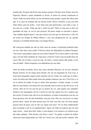mundo todo. Na época não havia uma maneira, porque a fita dava uma fortuna, mas eles
brigavam. Mesmo a gente mandando os fiscais, os donos de cinema compravam os
fiscais. Então era muito difícil, era um sofrimento muito grande, a gente não sabia como
agir. E as casas de exibição não me davam recibo. Havia o borderô, aí que esse Edu
Gallo falava coisa de recibo... Você tinha uma nota promissória, você tinha a cota. A
sua cota era o recibo. Tinha que dar o recibo do quê? Tinha as cotas que eu devo ter
guardadas até hoje, eu vou ter que procurar. Há pouco tempo eu encontrei e pensei:
“que saudade daquela época”, mas que tristeza esse cara que me atravessou a vida. Fui
me tornar um amigão do Milton Ribeiro e esse cara desapareceria de vez, quando
começou a vir Glauber Rocha falar, Luís Sérgio Person...


Me criticavam também por não ter feito curso de cinema. O principal problema deles
era esse. Mas fazer curso aonde? O Person entrou me defendendo no próprio Pasquim:
“mas como é que podiam exigir um curso desse homem? Ele ia fazer aonde se não tinha
aqui e ele não tinha condições de viajar para o exterior? Como é que ele podia fazer um
curso? Mas ele já tinha o curso da vida, ele tinha o cinema dentro dele desde os três
anos de idade”. Muitos brigaram e me defenderam por esse lado.


Além da minha escolinha, havia uma outra chamada Hércules, de um ator chamado
Renato Ferreira. Eu fui amigo desse Renato. Ele era um maquiador da Vera Cruz. E
muito bom maquiador, peguei muita amizade com ele. Então, ele vendo que eu tinha a
coisa, ele achou que tinha estado numa das grandes empresas, que era a Vera Cruz, e se
viu no direito de mudar. Só que os alunos dele passaram a estudar comigo. A escola
dele teve que fechar e ele mesmo fez uma amizade, hoje eu nem sei que fim levou, se já
morreu. Mas ele foi um cara de que eu gostava de ver, sabe aquele cara sonhador?
Sonhava com maquiagem, ele fez o roteiro de uma fita, aquele sim, fez o negócio que
não existia. O roteiro todo, não sei se ele desenhava, se tinha os desenhistas com ele, era
dessa grossura, mas era tudo desenhado, cena por cena. Não um storyboard, eu nunca
precisei disso. Agora, há umas pessoas que vão fazer essa fita, mas vão fazer porque
querem fazer de graça, mas eu não vou seguir esse troço. Vai ser feito simplesmente
para eu guardar e pôr lá, no agradecimento. Agora, ele tinha um negócio que era uma
capa, nossa!... muito bem feita. Então, o cara chegava e ele mostrava, eu explicava que
não tinha condição. “Não dá para você fazer o teste!”. Eu ganhei o prêmio do melhor
roteiro por umas organizações em 1965, de À meia-noite, mas não aceitei o prêmio. Não


                                                                                       295
 