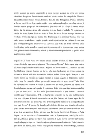 aceitei porque eu estaria enganando a mim mesmo, porque eu seria um grande
mentiroso. Porque eu fiz um resumo e dele fiz início, meio e fim e depois fui filmando
de acordo com as minhas posses, foram 13 dias, 13 latas de negativo. Quando terminou
a fita, na moviola eu fiz o roteiro, então, claro, todo mundo achou o melhor roteiro já
feito no Brasil, porque eu fiz exatamente o que estava na fita. É que o roteiro nasceu
depois da fita pronta. Aí eu não agüentei, tive que falar a verdade. Aí contei que o
roteiro foi feito depois de eu ter feito o filme. Eu seria desleal comigo mesmo em
receber o prêmio de algo que eu não fiz e de algo que eu ia continuar fazendo pela vida
toda, sempre tendo base... roteiro grande, o único roteiro que eu conheço é esse, que
está acontecendo agora, Encarnação do Demônio, que eu fiz em 1966 e recebeu umas
bonificações muito grandes, a gente está terminando, deve terminar por esses quinze
dias, para ter um roteiro bonito, mas eu já tenho liberdade para mudar o que eu achar
que tenho que mudar.


Depois do À Meia Noite teve muito crítico falando de mim. É difícil lembrar dos
nomes. Eu tinha tudo que eu chamava “Reportagens Negras”. Tudo o que saía contra,
eu punha especialmente nesse álbum. Alguém me levou uma vez... meninas de uma
faculdade que estavam fazendo um livro... acho que elas fizeram um crime, porque me
levaram e nunca mais me devolveram. Porque seriam coisas legais? Porque lá tem
muitos nomes de pessoas que depois viraram a casaca. Alguns já faleceram e outros
estão vivos. Os caras não sabiam que eu colecionava tudo – o bem e o mal. Tudo. Aí eu
fui ver todos que viraram a casaca, o cinema que era trash, porcaria, se tornou cult.
Depois falaram que eu era burguês. E eu gostaria de ter isso para fazer as comparações,
o que eu nunca tive... eu tive muito jornalista descendo o pau mesmo... cineastas
também que voltaram atrás... O B. J. Duarte foi o seguinte: ele fez uma matéria muito
boa, uma crítica de A Sina do Aventureiro. Aí, no Meu Destino, ele desceu o pau. Eu fui
conversar com ele e ele disso: “eu fiz a primeira para te incentivar e na segunda acho
que você decaiu”. É que eu fui forçado pelo dinheiro. Eu tive uma situação, ele achou
que a fita foi muito melosa e houve aquela decadência. Então eu fui falar com ele, mas
aí eu tive um processo forte... até um cara da Escola Superior de Cinema, o Padre
Lopes... ele me incentivou a fazer essa fita e eu fiz, e depois quando eu fui pedir auxílio
para ele, ele disse que eu não nasci para o cinema. E aí, na Escola Superior de Cinema,
quando ela pegou fogo em 1966, ele veio me pôr como grande cineasta. Eu fui chamado
para fazer um debate, onde eu não consegui me defender no primeiro tempo, como se


                                                                                       296
 
