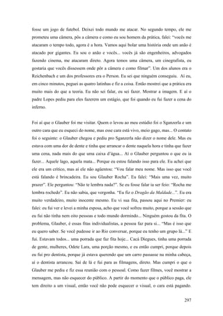 fosse um jogo de futebol. Deixei todo mundo me atacar. No segundo tempo, ele me
prometeu uma câmera, pôs a câmera e como eu sou homem da prática, falei: “vocês me
atacaram o tempo todo, agora é a hora. Vamos aqui bolar uma história onde um anão é
atacado por gigantes. Eu sou o anão e vocês... vocês já são engenheiros, advogados
fazendo cinema, me atacaram direto. Agora temos uma câmera, um cinegrafista, eu
gostaria que vocês dissessem onde pôr a câmera e como filmar”. Um dos alunos era o
Reichenbach e um dos professores era o Person. Eu sei que ninguém conseguiu. Aí eu,
em cinco minutos, peguei as quatro latinhas e fiz a coisa. Então mostrei que a prática era
muito mais do que a teoria. Eu não sei falar, eu sei fazer. Mostrar a imagem. E aí o
padre Lopes pediu para eles fazerem um estágio, que foi quando eu fui fazer a cena do
inferno.


Foi aí que o Glauber foi me visitar. Quem o levou ao meu estúdio foi o Sganzerla e um
outro cara que eu esqueci do nome, mas esse cara está vivo, meio gago, mas... O contato
foi o seguinte: o Glauber chegou e pediu pro Sganzerla não dizer o nome dele. Mas eu
estava com uma dor de dente e tinha que arrancar o dente naquela hora e tinha que fazer
uma cena, nada mais do que uma caixa d’água... Aí o Glauber perguntou o que eu ia
fazer... Aquele lago, aquela mata... Porque eu estou falando isso para ele. Eu achei que
ele era um crítico, mas aí ele não agüentou: “Vou falar meu nome. Mas isso que você
está falando é brincadeira. Eu sou Glauber Rocha”. Eu falei: “Mais uma vez, muito
prazer”. Ele perguntou: “Não te lembra nada?”. Se eu fosse falar ia ser feio: “Rocha me
lembra rochedo”. Eu não sabia, que vergonha. “Eu fiz o Dragão da Maldade...”. Eu era
muito verdadeiro, muito inocente mesmo. Eu vi sua fita, passou aqui no Premier: eu
falei: eu fui ver e levei a minha esposa, acho que você sofreu muito, porque a sessão que
eu fui não tinha nem oito pessoas e todo mundo dormindo... Ninguém gostou da fita. O
problema, Glauber, é essas fitas individualistas, a pessoa faz para si... “Mas é isso que
eu quero saber. Se você pudesse ir ao Rio conversar, porque eu tenho um grupo lá...” E
fui. Estavam todos... uma porrada que faz fita hoje... Cacá Diegues, tinha uma porrada
de gente, mulheres, Odete Lara, uma porção mesmo, e eu então cumpri, porque depois
eu fui pro dentista, porque já estava querendo que um carro passasse na minha cabeça,
aí o dentista arrancou. Saí de lá e fui para as filmagens, direto. Mas cumpri o que o
Glauber me pediu e fiz essa reunião com o pessoal. Como fazer filmes, você mostrar a
mensagem, mas não esquecer do público. A partir do momento que o público paga, ele
tem direito a um visual, então você não pode esquecer o visual, o cara está pagando.


                                                                                      297
 