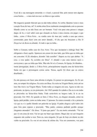 Você dá a sua mensagem enrustida e o visual, o pessoal fala: pelo menos tem alguma
coisa bonita. ... o meu mal era esse: eu falava o que sentia.


Me magoava quando falavam que eu não tinha cultura. Eu sofria. Quantas vezes o meu
coração ficou de luto, né? A minha alma ficou realmente ensangüentada com as pessoas
falando como se eu não fosse um ser humano. Você vira para uma pessoa e ataque
daqui, de lá, e você saber com que situação eu fazia o meu cinema, era pegar o que
tinha... como À Meia-Noite... eu vendia carro do meu pai, vendia a casa que estava
construindo, para fazer com um amor danado... O dia que me brecaram a fita O
Despertar da Besta eu afundei. Aí tudo o que eu tinha...


Sobre a Censura, tenho caso do Esta Noite. Tive que incorporar o diálogo final. Me
obrigaram a fazer aquilo. Apareceu um censor do meu lado, que falou que eu tinha que
me converter. O Zé afundava, dizendo “não acredito”. Depois eu tive que dublar: “A
cruz, a cruz padre. Eu acredito em Deus”. E afundei e pus uma música sacra e
escreveram o que eu tinha que falar. Mas não foi só a Censura, foi Igreja, foi ditadura...
muita perseguição, desde o À Meia-Noite, principalmente naquela cena da Sexta-feira
Santa em que o personagem comia carne. Nossa, aquilo foi dizer que eu estava
desafiando...


Eu não pensava em fazer uma afronta à religião. Eu pensei no personagem. Eu fiz um
ateu, eu sempre fui religioso. Eu creio em Deus. Eu creio na Virgem Maria, creio até no
meu São José e na Virgem Maria. Tenho todas as imagens em casa. Agora eu não sou
praticante, na época, eu era praticante. Até 1963 quando foi rodada a fita eu ia em todas
as procissões na Sexta-feira Santa. Toda sexta-feira eu largava tudo, lá ia eu na
procissão. Em 1963, foi quando eu faria À Meia-Noite, eu cheguei atrasado, entrei na
Igreja, pedi perdão, como eu tinha umas 15 pessoas. Eu estava rezando e foi a primeira
vez que eu vi o padre falando um palavrão na Igreja. O padre chegou e pôs todos nós
para fora para esperar a procissão. “Mas padre, estamos pedindo perdão porque
chegamos atrasados”. Ele disse: “À puta que pariu”. Eu era muito estourado. “Vai ter
que vir em cima de mim. Vai ter que me bater aqui dentro. Daqui não vai sair ninguém
enquanto não acabar a reza. Nem eu, nem ninguém. Só que de hoje em diante eu não
venho na procissão. Eu vou só em missa de sétimo dia. Vou em casamento, vou para



                                                                                      298
 