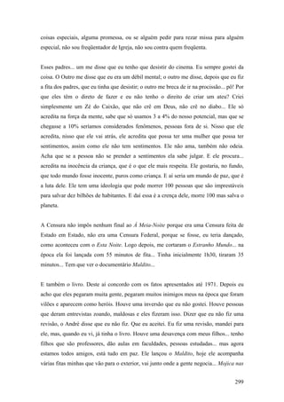 coisas especiais, alguma promessa, ou se alguém pedir para rezar missa para alguém
especial, não sou freqüentador de Igreja, não sou contra quem freqüenta.


Esses padres... um me disse que eu tenho que desistir do cinema. Eu sempre gostei da
coisa. O Outro me disse que eu era um débil mental; o outro me disse, depois que eu fiz
a fita dos padres, que eu tinha que desistir; o outro me breca de ir na procissão... pô! Por
que eles têm o direto de fazer e eu não tenho o direito de criar um ateu? Criei
simplesmente um Zé do Caixão, que não crê em Deus, não crê no diabo... Ele só
acredita na força da mente, sabe que só usamos 3 a 4% do nosso potencial, mas que se
chegasse a 10% seríamos considerados fenômenos, pessoas fora de si. Nisso que ele
acredita, nisso que ele vai atrás, ele acredita que possa ter uma mulher que possa ter
sentimentos, assim como ele não tem sentimentos. Ele não ama, também não odeia.
Acha que se a pessoa não se prender a sentimentos ela sabe julgar. E ele procura...
acredita na inocência da criança, que é o que ele mais respeita. Ele gostaria, no fundo,
que todo mundo fosse inocente, puros como criança. E aí seria um mundo de paz, que é
a luta dele. Ele tem uma ideologia que pode morrer 100 pessoas que são imprestáveis
para salvar dez bilhões de habitantes. E daí essa é a crença dele, morre 100 mas salva o
planeta.


A Censura não impôs nenhum final ao À Meia-Noite porque era uma Censura feita de
Estado em Estado, não era uma Censura Federal, porque se fosse, eu teria dançado,
como aconteceu com o Esta Noite. Logo depois, me cortaram o Estranho Mundo... na
época ela foi lançada com 55 minutos de fita... Tinha inicialmente 1h30, tiraram 35
minutos... Tem que ver o documentário Maldito...


E também o livro. Deste aí concordo com os fatos apresentados até 1971. Depois eu
acho que eles pegaram muita gente, pegaram muitos inimigos meus na época que foram
vilões e aparecem como heróis. Houve uma inversão que eu não gostei. Houve pessoas
que deram entrevistas zoando, maldosas e eles fizeram isso. Dizer que eu não fiz uma
revisão, o André disse que eu não fiz. Que eu aceitei. Eu fiz uma revisão, mandei para
ele, mas, quando eu vi, já tinha o livro. Houve uma desavença com meus filhos... tenho
filhos que são professores, dão aulas em faculdades, pessoas estudadas... mas agora
estamos todos amigos, está tudo em paz. Ele lançou o Maldito, hoje ele acompanha
várias fitas minhas que vão para o exterior, vai junto onde a gente negocia... Mojica nas


                                                                                        299
 