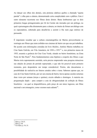 Ao dançar aos olhos dos demais, esta pretensa odalisca quebra a chamada “quarta
parede” e olha para a câmera, demonstrando certa cumplicidade com o público. Este é
outro elemento recorrente nos filmes deste diretor. Basta lembrarmos que os dois
primeiros longas protagonizados por Zé do Caixão são iniciados por um prólogo, no
qual o personagem olha diretamente para a câmera, no intuito de firmar um diálogo com
os espectadores, sobretudo para desafiá-los a assistir à fita num jogo retórico de
persuasão.


É importante ressaltar que a cultura cinematográfica de Marins provavelmente se
restringia aos filmes que eram exibidos nos cinemas de bairro em que seu pai trabalhou.
De acordo com informações extraídas do livro Maldito, Antônio Marins trabalhou no
Cine Santo Estêvão, em Vila Anastácio, de 1938 a 195112 e, nos primeiros meses de
1955, assumiu a gerência do Cine Casa Verde, situado no bairro homônimo, na Zona
Norte de São Paulo13. Para fundamentarmos uma hipótese a respeito dos filmes a que
Marins teria supostamente assistido, seria preciso empreender uma pesquisa minuciosa
nas edições de jornais do período supracitado, o que não foi possível neste primeiro
momento, pois despenderia um tempo considerável. Porém, não descartamos a
possibilidade de realizá-la em futuros estudos sobre o tema. Sabemos apenas que, no
caso do Cine Santo Estêvão, por ser um cinema de bairro, havia apenas sessões noturnas
duas vezes por semana (terças e quintas), exceto sábados e domingos. A maioria era
programação dupla – para cumprir a cota de obrigatoriedade de exibição de filmes
brasileiros – na qual se disponibilizava, pelo preço de um único ingresso, um filme
nacional e um estrangeiro, como veremos mais adiante14.




12
   Idem, p. 34-35.
13
   Idem, p. 60.
14
   Ver Idem, p. 34, 35.


                                                                                    30
 