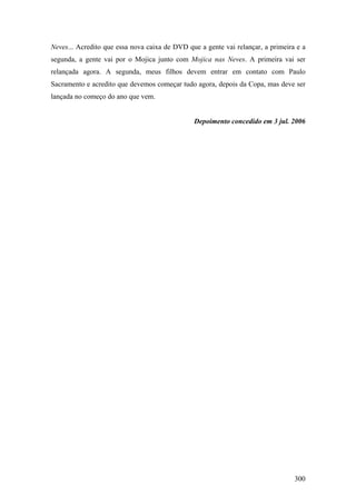 Neves... Acredito que essa nova caixa de DVD que a gente vai relançar, a primeira e a
segunda, a gente vai por o Mojica junto com Mojica nas Neves. A primeira vai ser
relançada agora. A segunda, meus filhos devem entrar em contato com Paulo
Sacramento e acredito que devemos começar tudo agora, depois da Copa, mas deve ser
lançada no começo do ano que vem.


                                               Depoimento concedido em 3 jul. 2006




                                                                                 300
 
