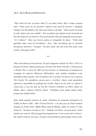 14.5 – JÚLIA WASLAVIK PAULETTO



“Hoje tenho 66 anos, na época tinha 23, era muito bonita. Hoje o tempo estragou
tudo”. Tinha receio de me encontrar. Sugeriu como local do encontro o Shopping
Tatuapé, mas não definiu o dia. Disse que tornava a me ligar. “Hoje a gente tem medo
de tudo. Espero que seja verdade”. Nem acreditava que alguém tivesse levantado um
fato tão antigo na sua memória. Ficou emocionada. Não quis fotografia nem gravador.
“Aí é demais!”. Disse que levaria apenas as fotografias da época. “Tenho tudo
guardado numa caixa de recordações”, disse. “São recordações que se tornaram
documentos históricos”, retruquei. “Eu fazia aulas, mas não eram bem aulas, eram
ensaios. Nem pagava nada”.


                                         ***


Júlia é descedente de tchecoslovaca. Os pais chegaram no Brasil em 1922 e 1923 e se
fixaram em Santos. Depois foram para o Paraná, São Paulo (Vila Ré) e voltaram para
o Paraná. Ela se casou em 1960 com um mecânico de manutenção de máquinas de
tecelagem da empresa Matarazzo (Belenzinho), onde também trabalhava como
espuladeira (fazia espulas, rolos de madeira com os tecidos). Foi morar com a sogra na
Vila Carrão. Da espuladeira, passou para o escritório. Atuava como apontadora
(apontava a quantidade de produção das tecelãs). Depois de seis meses se separou e
voltou para a casa dos pais na Vila Ré. Primeiro trabalhou na Philco, depois na
Philips, Bosh e Motores Elétricos Brasil. “Trabalhava para ajudar minha irmão,
porque meu cunhado bebia”.


Júlia, desde pequena, gostava de cantar. Participou do programa domingueiro de
Teófilo de Barros Filho, “Show Festival Invictus” e de uma peça de Natal amadora
dirigida por Paulo Flater, Madre Maria Luísa de Marilac, ambos na extinta TV Tupi
(Canal 4). “Na época era tudo ao vivo”. Também com Paulo, com quem fazia “teatro
amador, por volta de 1965, fez papel de protagonista em “Com a morte não se brinca”.
Ele sempre ensaiava essa peça. As peças eram geralmente apresentadas numa escola.




                                                                                  301
 