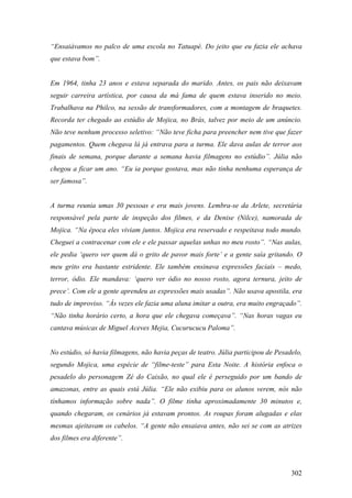 “Ensaiávamos no palco de uma escola no Tatuapé. Do jeito que eu fazia ele achava
que estava bom”.


Em 1964, tinha 23 anos e estava separada do marido. Antes, os pais não deixavam
seguir carreira artística, por causa da má fama de quem estava inserido no meio.
Trabalhava na Philco, na sessão de transformadores, com a montagem de braquetes.
Recorda ter chegado ao estúdio de Mojica, no Brás, talvez por meio de um anúncio.
Não teve nenhum processo seletivo: “Não teve ficha para preencher nem tive que fazer
pagamentos. Quem chegava lá já entrava para a turma. Ele dava aulas de terror aos
finais de semana, porque durante a semana havia filmagens no estúdio”. Júlia não
chegou a ficar um ano. “Eu ia porque gostava, mas não tinha nenhuma esperança de
ser famosa”.


A turma reunia umas 30 pessoas e era mais jovens. Lembra-se da Arlete, secretária
responsável pela parte de inspeção dos filmes, e da Denise (Nilce), namorada de
Mojica. “Na época eles viviam juntos. Mojica era reservado e respeitava todo mundo.
Cheguei a contracenar com ele e ele passar aquelas unhas no meu rosto”. “Nas aulas,
ele pedia ‘quero ver quem dá o grito de pavor mais forte’ e a gente saía gritando. O
meu grito era bastante estridente. Ele também ensinava expressões faciais – medo,
terror, ódio. Ele mandava: ‘quero ver ódio no nosso rosto, agora ternura, jeito de
prece’. Com ele a gente aprendeu as expressões mais usadas”. Não usava apostila, era
tudo de improviso. “Às vezes ele fazia uma aluna imitar a outra, era muito engraçado”.
“Não tinha horário certo, a hora que ele chegava começava”. “Nas horas vagas eu
cantava músicas de Miguel Aceves Mejia, Cucurucucu Paloma”.


No estúdio, só havia filmagens, não havia peças de teatro. Júlia participou de Pesadelo,
segundo Mojica, uma espécie de “filme-teste” para Esta Noite. A história enfoca o
pesadelo do personagem Zé do Caixão, no qual ele é perseguido por um bando de
amazonas, entre as quais está Júlia. “Ele não exibiu para os alunos verem, nós não
tínhamos informação sobre nada”. O filme tinha aproximadamente 30 minutos e,
quando chegaram, os cenários já estavam prontos. As roupas foram alugadas e elas
mesmas ajeitavam os cabelos. “A gente não ensaiava antes, não sei se com as atrizes
dos filmes era diferente”.



                                                                                    302
 