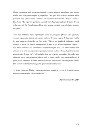 Mojica costumava pedir para seu fotógrafo registrar imagens das alunas para depois
vender para elas estereoscópios e fotografias. Uma que Júlia levou ao encontro, onde
posa com arco e flexa, custou Cr$ 500 e tem o carimbo Editora Arte – Voz do Cinema –
São Paulo. “Eu esperava que fosse chamada para fazer figuração em O diabo de vila
velha, mas não fui. Nós chegamos lá para ter aulas e o estúdio estava fechado, a maior
decepção”.


“Nós não tínhamos muita informação sobre as filmagens. Quando eles queriam,
reuniam o pessoal e faziam, sem ensaio, na hora. Era uma espécie de figuração”. Júlia
fez uma pequena figuração em Esta noite. “Ficava na janela de calcinha e sutiã
lavando as mãos. Ele filmava sem ensaiar e de uma só vez. Usava uma única câmera”.
Não havia contrato e ela também não recebeu nada por isso. “Ele estava sempre sem
dinheiro e ia atrás de empresários para financiarem o filme. O seu Augusto era mais
descontraído do que ele”. “No estúdio tinha as cavernas montadas. Nas mãos que
saíam da terra, eles passavam cola na pele e, entre a cola, colocavam minhocas. A
gente ficava com medo de andar no estúdio porque tinha aranha em tudo quanto é lado.
Eles usavam isopor parecendo pedra, igual cenário de televisão”.


“A Arlete chamou o Mojica e eu para comermos uma pizza e, a partir de então, nunca
mais apareci nas aulas. Me desinteressei”.


                                                            Depoimento em fev. 2007




                                                                                  303
 