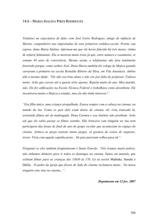 14.6 – MARIA IDALINA PIRES RODRIGUES



Telefonei na expectativa de falar com José Curto Rodrigues, amigo de infância de
Marins, companheiro nas empreitadas de seus primeiros estúdios-escola. Porém, sua
esposa, dona Maria Idalina, informou-me que ele havia falecido há três meses, vítima
de enfarte fulminante. Ela se mostrou muito triste já que, entre namoro e casamento, se
somam 49 anos de convivência. Mesmo assim, o telefonema não fora totalmente
frustrado porque, como senhor José, Dona Maria também foi colega de Mojica quando
cursavam o primário na escola Reinaldo Ribeiro da Silva, em Vila Anastácio. Ambos
têm a mesma idade. “Ele não era bom aluno e não era por falta de professor. Faltava
muito. Acho que cursou até a quarta série apenas. Repetia muito de ano. Meu marido,
não. Ele fez edificações na Escola Técnica Federal e trabalhava como desenhista. Ele
incentivava muito o Mojica a estudar, mas ele não tinha interesse”.


“Era filho único, uma criança atrapalhada. Estava sempre com a cabeça no cinema, no
mundo da lua. Como os pais dele eram donos do cinema, ele vivia trancado lá,
assistindo filmes até de madrugada. Dona Carmen e seu Antônio não proibiam. Acho
até que ele sabia passar os filmes sozinho. Não brincava com ninguém na rua nem
participava das festas de final de ano do grupo escolar que aconteciam no espaço do
cinema. Achava as peças teatrais muito piegas, só gostava de coisas de suspense,
terror. Vivia com aquela capinha preta... Os pais pareciam velhos para ele”.


Perguntei se eles também freqüentavam o Santo Estevão. “Nós éramos muito pobres,
não tínhamos dinheiro para ir todos os domingos no cinema. Íamos em matinês, que
exibiam filmes para as crianças das 13h30 às 17h. Lá eu assisti Madrake, Sansão e
Dalila... O padre da igreja que ficava do lado do cinema reclamava muito: ‘Na missa
ninguém vem, mas no cinema...”.


                                                          Depoimento em 12 fev. 2007




                                                                                   304
 