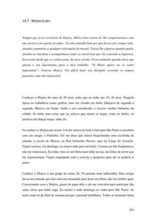 14.7 - MÁRIO LIMA



Sempre que ia ao escritório de Mojica, Mário Lima estava lá. Me cumprimentava com
um sorriso e um aperto de mãos. Eu não entendia bem por que ficava ali o tempo todo.
Atendia cegamente a qualquer solicitação do mestre. Trazia-lhe cigarros quando pedia,
atendia ao interfone e acompanhava todas as entrevistas que ele concedia à imprensa.
Era assim desde que se conheceram, há meio século. Ficou animado quando disse que
queria o seu depoimento para o meu trabalho. “O Mário agora vai se sentir
importante!”, brincou Mojica. Foi difícil fazer seu discípulo recordar os tempos
passados, mas não impossível.




Conheço o Mojica há mais de 50 anos, acho que eu tinha uns 19, 20 anos. Naquela
época eu trabalhava como gráfico, mas era viciado em baile. Dançava de segunda a
segunda. Morava em Santo André e era considerado o terceiro melhor bailarino da
cidade. Se tinha uma coisa que eu achava que nunca ia largar, eram os bailes, só
pensava em dançar tango, salão etc.


Eu conheci o Mojica por acaso. Um dia estava no trem vindo para São Paulo e encontrei
com um amigo, o Pedrinho. Ele me disse que estava freqüentando uma escolinha de
cinema, a escola do Mojica, na Rua Sebastião Pereira, aqui no Largo do Arouche.
Fiquei curioso, era domingo, eu estava indo para um baile. Cinema eu não freqüentava,
não me interessava. Eu tinha visto só um filme num telão na rua, um filme de terror que
me impressionou. Fiquei empolgado com o convite e perguntei para ele se poderia ir
junto.


Conheci o Mojica e um grupo de umas 20, 30 pessoas num salãozinho. Meu amigo
havia me contado que eles estavam ensaiando para fazer um filme, não me lembro qual.
Conversando com o Mojica, gostei do papo dele e ele me convidou para participar das
aulas, disse que tinha vaga. Eu aceitei e todo domingo eu vinha para São Paulo. As
aulas eram só de final de semana porque o pessoal trabalhava. Todos se tornaram meus



                                                                                   305
 