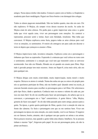 amigos. Nessa época minha vida mudou. Comecei a parar com os bailes e a freqüentar a
academia para fazer modelagem. Peguei um físico bonito e me destaquei dos colegas.


Todos os alunos pagavam mensalidade. Não me lembro quanto, mas não era caro. Ele
não explorava. O Mojica, ele sempre viveu desses recursos da escola. As aulas do
Mojica eram de artes cênicas. Ele pedia para a gente improvisar uma cena e a gente
tinha que viver aquela cena, viver um personagem com emoções. Eu comecei a
representar, procurar sentir e imitar, fazer com falsidade, irrealismo. Mas tinha que
convencer. O Mojica explicava como fazia, pegava todas as artes cênicas para você
viver as emoções, os sentimentos. O roteiro ele entregava um para cada um decorar o
texto só depois que começava a ensaiar o filme.


O Mojica improvisava tudo, inventava situações. Explicava como era o personagem e
tínhamos que fazer as expressões. Expressão é a máscara que você coloca no rosto com
o sentimento; sentimento é a emoção que você tem que transmitir como se estivesse
acontecendo. Isso não era filmado, filmado era só quando era ensaio para filme. Hoje
tudo é gravado porque tem mais recursos. Antes era Super-8, coisa mais séria, não era
para qualquer um.


O Mojica dirigia com muita criatividade, muita improvisação, muita moral e muito
respeito. Deixava os atores à vontade. Numa das aulas em que eu estava ele propôs para
nós se queríamos participar do filme, não me lembro qual. Quando entrei na escola, já
estavam fazendo ensaios para escolher os personagens para o tal filme. Ele selecionava
pelo tipo físico, idade e aparência. Conhecia mais ou menos o talento de cada um, por
isso era mais fácil. Se ele me escolhia para fazer um personagem, ele achava que eu ia
convencer, o personagem era o “tipo” característico. A gente falava: “olha, Mojica,
gostaria de fazer esse papel”. Se ele não tinha passado para outro amigo, passava para a
gente. Na época, a gente queria participar do filme, queria viver a emoção de estar na
frente das câmeras. Eu fazia o personagem com que eu me sentisse bem. Viver um
personagem na época era uma emoção, era outro mundo, você ia ser famoso. O negócio
era ser famoso, bonito, atraente, não é qualquer um que queria ser artista e era artista.
Havia poucos recursos, mas quando a gente tinha uma chance, batalhava. Se as pessoas
tinham o mesmo “tipo”, brigavam pelo papel. Se era um personagem preto, ele não ia
pintar um branco.


                                                                                     306
 